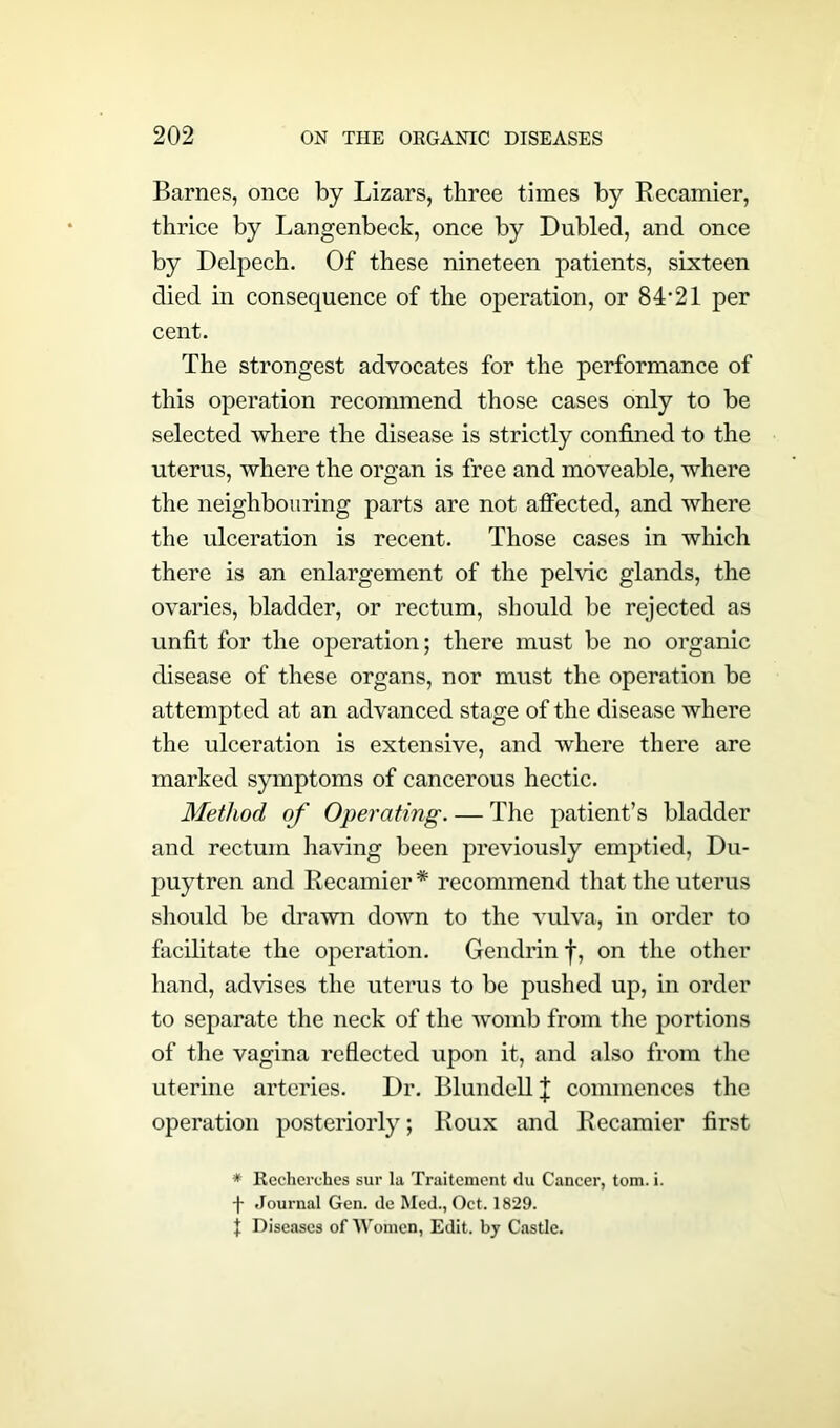 Barnes, once by Lizars, three times by Recamier, thrice by Langenbeck, once by Dubled, and once by Delpech. Of these nineteen patients, sixteen died in consequence of the operation, or 84‘21 per cent. The strongest advocates for the performance of this operation recommend those cases only to be selected where the disease is strictly confined to the uterus, where the organ is free and moveable, where the neighbouring parts are not affected, and where the ulceration is recent. Those cases in which there is an enlargement of the pelvic glands, the ovaries, bladder, or rectum, should be rejected as unfit for the operation; there must be no organic disease of these organs, nor must the operation be attempted at an advanced stage of the disease where the ulceration is extensive, and where there are marked symptoms of cancerous hectic. Method of Operating. — The patient’s bladder and rectum having been previously emptied, Du- puytren and Recamier * recommend that the uterus should be drawn down to the vulva, in order to facilitate the operation. Gendrin f, on the other hand, advises the uterus to be pushed up, in order to separate the neck of the womb from the portions of the vagina reflected upon it, and also from the uterine arteries. Dr. Blundell J commences the operation posteriorly; Roux and Recamier first * Recherehes sur la Traltemcnt du Cancer, tom. i. f Journal Gen. de Med., Oct. 1829. J Diseases of Women, Edit, by Castle.