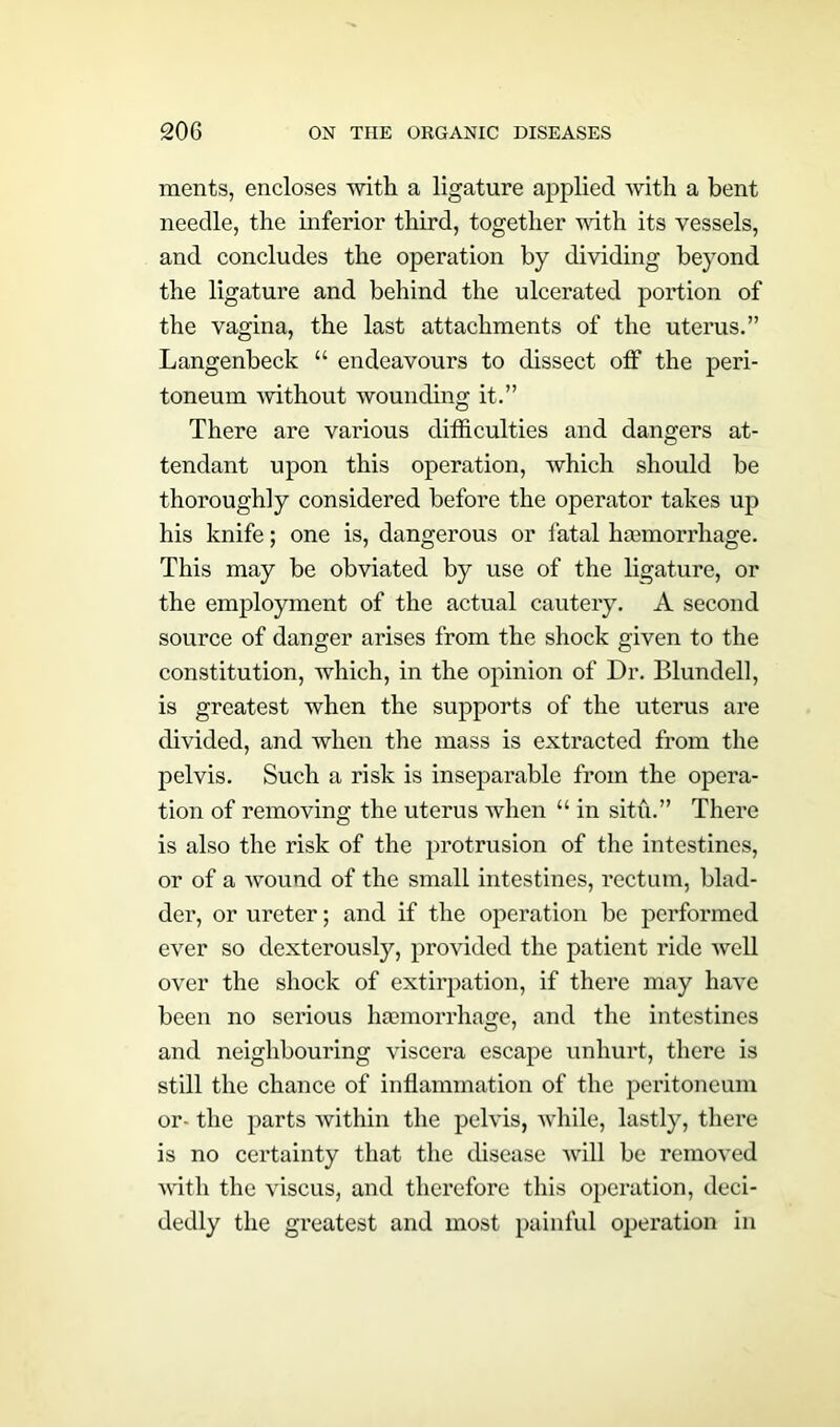 ments, encloses with a ligature applied with a bent needle, the inferior third, together with its vessels, and concludes the operation by dividing beyond the ligature and behind the ulcerated portion of the vagina, the last attachments of the uterus.” Langenbeck “ endeavours to dissect off the peri- toneum without wounding it.” There are various difficulties and dangers at- tendant upon this operation, which should be thoroughly considered before the operator takes up his knife; one is, dangerous or fatal haemorrhage. This may be obviated by use of the ligature, or the employment of the actual cautery. A second source of danger arises from the shock given to the constitution, which, in the opinion of Dr. Blundell, is greatest when the supports of the uterus are divided, and when the mass is extracted from the pelvis. Such a risk is inseparable from the opera- tion of removing the uterus when u in situ.” There is also the risk of the protrusion of the intestines, or of a wound of the small intestines, rectum, blad- der, or ureter; and if the operation be performed ever so dexterously, provided the patient ride well over the shock of extirpation, if there may have been no serious haemorrhage, and the intestines and neighbouring viscera escape unhurt, there is still the chance of inflammation of the peritoneum or- the parts within the pelvis, while, lastly, there is no certainty that the disease will be removed with the viscus, and therefore this operation, deci- dedly the greatest and most painful operation in