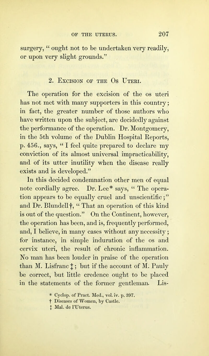 surgery, “ ought not to be undertaken very readily, or upon very slight grounds.” 2. Excision of the Os Uteri. The operation for the excision of the os uteri has not met with many supporters in this country; in fact, the greater number of those authors who have written upon the subject, are decidedly against the performance of the operation. Dr. Montgomery, in the 5th volume of the Dublin Hospital Reports, p. 456., says, “ I feel quite prepared to declare my conviction of its almost universal impracticability, and of its utter inutility when the disease really exists and is developed.” In this decided condemnation other men of equal note cordially agree. Dr. Lee* says, “ The opera- tion appears to be equally cruel and unscientific;” and Dr. Blundell f, “ That an operation of this kind is out of the question.” On the Continent, however, the operation has been, and is, frequently performed, and, I believe, in many cases without any necessity; for instance, in simple induration of the os and cervix uteri, the result of chronic inflammation. No man has been louder in praise of the operation than M. Lisfranc J ; but if the account of M. Pauly be correct, but little credence ought to be placed in the statements of the former gentleman. Lis- * Cyclop, of Pract. Med., vol. iv. p. 397. f Diseases of Women, by Castle. % Mai. de 1’Uterus.
