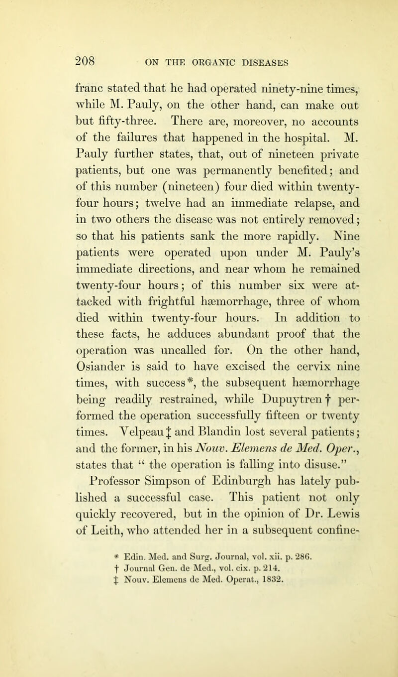 franc stated that he had operated ninety-nine times, while M. Pauly, on the other hand, can make out but fifty-three. There are, moreover, no accounts of the failures that happened in the hospital. M. Pauly further states, that, out of nineteen private patients, but one was permanently benefited; and of this number (nineteen) four died within twenty- four hours; twelve had an immediate relapse, and in two others the disease was not entirely removed; so that his patients sank the more rapidly. Nine patients were operated upon under M. Pauly’s immediate directions, and near whom he remained twenty-four hours; of this number six were at- tacked with frightful haemorrhage, three of whom died within twenty-four hours. In addition to these facts, he adduces abundant proof that the operation was uncalled for. On the other hand, Osiander is said to have excised the cervix nine times, with success*, the subsequent haemorrhage being readily restrained, while Dupuytren f per- formed the operation successfully fifteen or twenty times. Velpeau J and Blandin lost several patients; and the former, in his Nouv. Elemens de Med. Oper., states that “ the operation is falling into disuse.” Professor Simpson of Edinburgh has lately pub- lished a successful case. This patient not only quickly recovered, but in the opinion of Dr. Lewis of Leith, who attended her in a subsequent confine- * Edin. Med. and Surg. Journal, vol. xii. p. 286. t Journal Gen. de Med., vol. cix. p. 214. % Nouv. Elemens de Med. Operat., 1832.