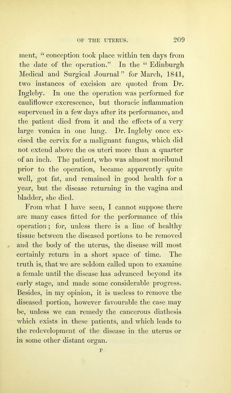 ment, u conception took place within ten days from the date of the operation.” In the “ Edinburgh Medical and Surgical Journal” for March, 1841, two instances of excision are quoted from Dr. Ingleby. In one the operation was performed for cauliflower excrescence, but thoracic inflammation supervened in a few days after its performance, and the patient died from it and the effects of a very large vomica in one lung. Dr. Ingleby once ex- cised the cervix for a malignant fungus, which did not extend above the os uteri more than a quarter of an inch. The patient, who was almost moribund prior to the operation, became apparently quite well, got fat, and remained in good health for a year, but the disease returning in the vagina and bladder, she died. From what I have seen, I cannot suppose there are many cases fitted for the performance of this operation ; for, unless there is a line of healthy tissue between the diseased portions to be removed and the body of the uterus, the disease will most certainly return in a short space of time. The truth is, that we are seldom called upon to examine a female until the disease has advanced beyond its early stage, and made some considerable progress. Besides, in my opinion, it is useless to remove the diseased portion, however favourable the case may be, unless wc can remedy the cancerous diathesis which exists in these patients, and which leads to the redevelopment of the disease in the uterus or in some other distant organ.