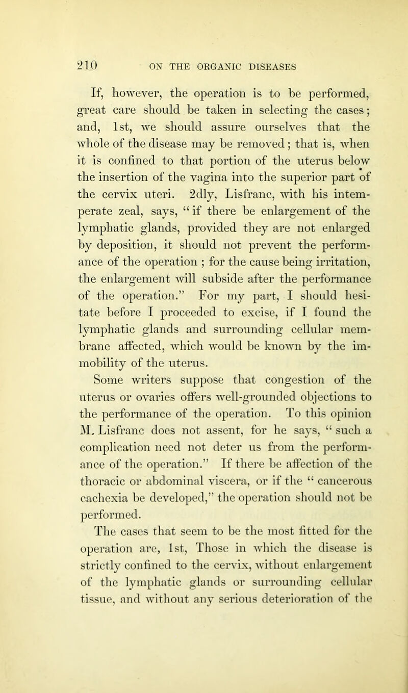If, however, the operation is to be performed, great care should be taken in selecting the cases; and, 1st, we should assure ourselves that the whole of the disease may be removed ; that is, when it is confined to that portion of the uterus below the insertion of the vagina into the superior part of the cervix uteri. 2dly, Lisfranc, with his intem- perate zeal, says, “ if there be enlargement of the lymphatic glands, provided they are not enlarged by deposition, it should not prevent the perform- ance of the operation ; for the cause being irritation, the enlargement will subside after the performance of the operation.” For my part, I should hesi- tate before I proceeded to excise, if I found the lymphatic glands and surrounding cellular mem- brane affected, which would be known by the im- mobility of the uterus. Some writers suppose that congestion of the uterus or ovaries offers well-grounded objections to the performance of the operation. To this opinion M. Lisfranc does not assent, for he says, “ such a complication need not deter us from the perform- ance of the operation.” If there be affection of the thoracic or abdominal viscera, or if the “ cancerous cachexia be developed,” the operation should not be performed. The cases that seem to be the most fitted for the operation are, 1st, Those in which the disease is strictly confined to the cervix, without enlargement of the lymphatic glands or surrounding cellular tissue, and without any serious deterioration of the