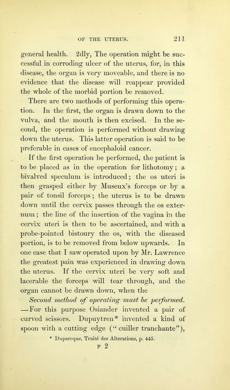 general health. 2dly, The operation might be suc- cessful in corroding ulcer of the uterus, for, in this disease, the organ is very moveable, and there is no evidence that the disease will reappear provided the whole of the morbid portion be removed. There are two methods of performing this opera- tion. In the first, the organ is drawn down to the vulva, and the mouth is then excised. In the se- cond, the operation is performed without drawing down the uterus. This latter operation is said to be preferable in cases of encephaloid cancer. If the first operation be performed, the patient is to be placed as in the operation for lithotomy; a bivalved speculum is introduced; the os uteri is then grasped either by Museux’s forceps or by a pair of tonsil forceps ; the uterus is to be drawn down until the cervix passes through the os exter- num ; the line of the insertion of the vagina in the cervix uteri is then to be ascertained, and with a probe-pointed bistoury the os, with the diseased portion, is to be removed from below upwards. In one case that I saw operated upon by Mr. Lawrence the greatest pain was experienced in drawing down the uterus. If the cervix uteri be very soft and lacerable the forceps will tear through, and the organ cannot be drawn down, when the Second method of operating must be performed. — For this purpose Osiander invented a pair of curved scissors. Dupuytren* invented a kind of spoon with a cutting edge (“ cuiller tranchante”), * Dupareque, Traite des Alterations, p. 445. P 2
