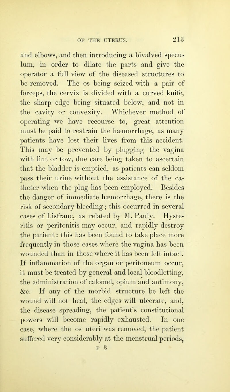 and elbows, and then introducing a bivalved specu- lum, in order to dilate the parts and give the operator a full view of the diseased structures to be removed. The os being seized with a pair of forceps, the cervix is divided with a curved knife, the sharp edge being situated below, and not in the cavity or convexity. Whichever method of operating we have recourse to, great attention must be paid to restrain the haemorrhage, as many patients have lost their lives from this accident. This may be prevented by plugging the vagina ■with lint or tow, due care being taken to ascertain that the bladder is emptied, as patients can seldom pass their urine without the assistance of the ca- theter when the plug has been employed. Besides the danger of immediate haemorrhage, there is the risk of secondary bleeding; this occurred in several cases of Lisfranc, as related by M. Pauly. Hyste- ritis or peritonitis may occur, and rapidly destroy the patient: this has been found to take place more frequently in those cases where the vagina has been wounded than in those where it has been left intact. If inflammation of the organ or peritoneum occur, it must be treated by general and local bloodletting, the administration of calomel, opium and antimony, &c. If any of the morbid structure be left the wound will not heal, the edges will ulcerate, and, the disease spreading, the patient’s constitutional powers will become rapidly exhausted. In one case, where the os uteri was removed, the patient suffered very considerably at the menstrual periods, p 3