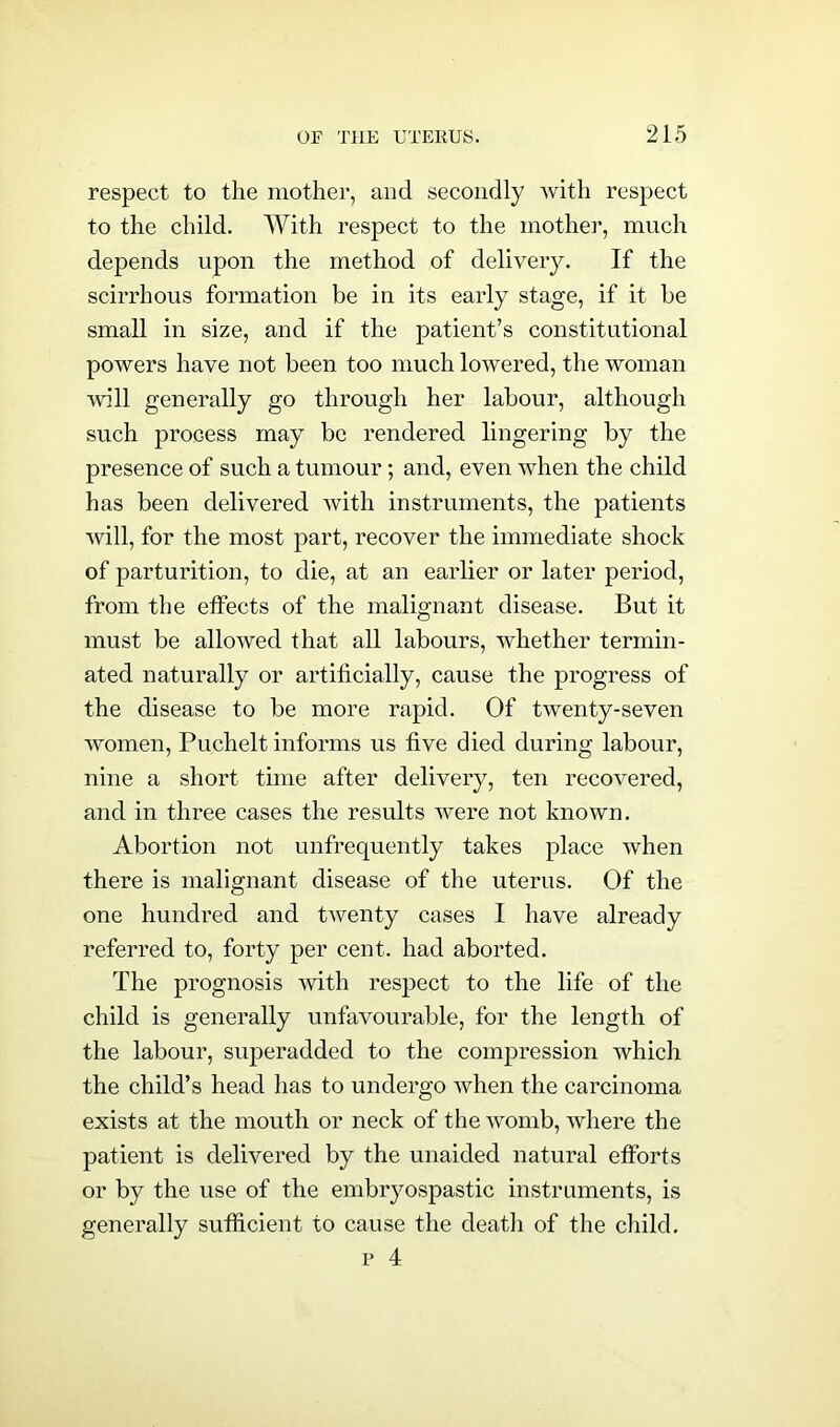 respect to the mother, aud secondly with respect to the child. With respect to the mother, much depends upon the method of delivery. If the scirrhous formation be in its early stage, if it be small in size, and if the patient’s constitutional powers have not been too much lowered, the woman Avill generally go through her labour, although such process may be rendered lingering by the presence of such a tumour; and, even when the child has been delivered with instruments, the patients will, for the most part, recover the immediate shock of parturition, to die, at an earlier or later period, from the effects of the malignant disease. But it must be allowed that all labours, whether termin- ated naturally or artificially, cause the progress of the disease to be more rapid. Of twenty-seven women, Puchelt informs us five died during labour, nine a short time after delivery, ten recovered, and in three cases the results were not known. Abortion not unfrequently takes place when there is malignant disease of the uterus. Of the one hundred and twenty cases I have already referred to, forty per cent, had aborted. The prognosis with respect to the life of the child is generally unfavourable, for the length of the labour, superadded to the compression which the child’s head has to undergo when the carcinoma exists at the mouth or neck of the womb, where the patient is delivered by the unaided natural efforts or by the use of the embryospastic instruments, is generally sufficient to cause the death of the child. p 4