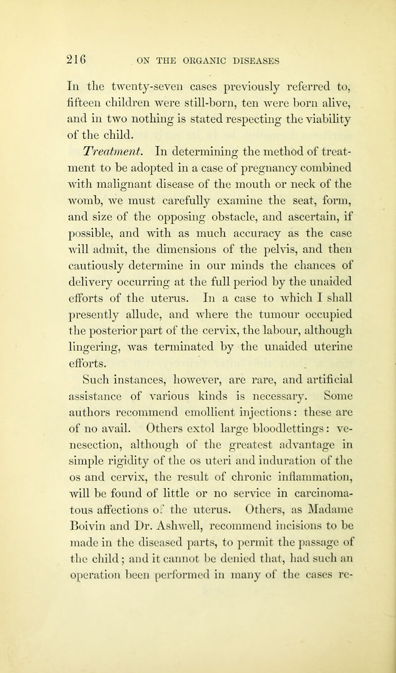 In tlie twenty-seven cases previously referred to, tifteen children were still-born, ten were born alive, and in two nothing is stated respecting the viability of the child. Treatment. In determining the method of treat- ment to be adopted in a case of pregnancy combined with malignant disease of the mouth or neck of the womb, we must carefully examine the seat, form, and size of the opposing obstacle, and ascertain, if possible, and with as much accuracy as the case will admit, the dimensions of the pelvis, and then cautiously determine in our minds the chances of delivery occurring at the full period by the unaided efforts of the uterus. In a case to which I shall presently allude, and where the tumour occupied the posterior part of the cervix, the labour, although lingering, was terminated by the unaided uterine efforts. Such instances, however, are rare, and artificial assistance of various kinds is necessary. Some authors recommend emollient injections: these are of no avail. Others extol large bloodlettings: ve- nesection, although of the greatest advantage in simple rigidity of the os uteri and induration of the os and cervix, the result of chronic inflammation, will be found of little or no service in carcinoma- tous affections of the uterus. Others, as Madame Boivin and l)r. Asliwell, recommend incisions to be made in the diseased parts, to permit the passage of the child ; and it cannot be denied that, had such an operation been performed in many of the cases re-