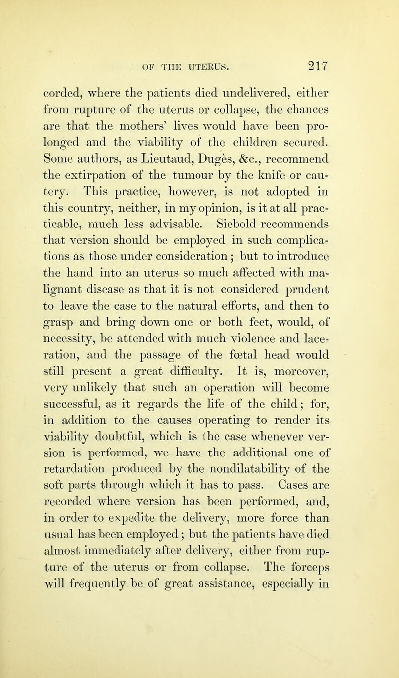 corded, where the patients died undelivered, either from rupture of the uterus or collapse, the chances are that the mothers’ lives would have been pro- longed and the viability of the children secured. Some authors, as Lieutaud, Duges, &c., recommend the extirpation of the tumour by the knife or cau- tery. This practice, however, is not adopted in this country, neither, in my opinion, is it at all prac- ticable, much less advisable. Siebold recommends that version should be employed in such complica- tions as those under consideration ; but to introduce the hand into an uterus so much affected with ma- lignant disease as that it is not considered prudent to leave the case to the natural efforts, and then to grasp and bring down one or both feet, would, of necessity, be attended with much violence and lace- ration, and the passage of the foetal head would still present a great difficulty. It is, moreover, very unlikely that such an operation will become successful, as it regards the life of the child; for, in addition to the causes operating to render its viability doubtful, which is the case whenever ver- sion is performed, we have the additional one of retardation produced by the nondilatability of the soft parts through which it has to pass. Cases are recorded where version has been performed, and, in order to expedite the delivery, more force than usual has been employed; but the patients have died almost immediately after delivery, either from rup- ture of the uterus or from collapse. The forceps will frequently be of great assistance, especially in