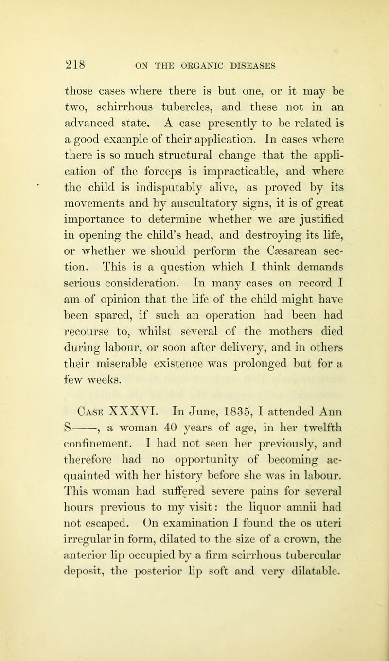 those cases where there is hut one, or it may be two, schirrhous tubercles, and these not in an advanced state. A case presently to be related is a good example of their application. In cases where there is so much structural change that the appli- cation of the forceps is impracticable, and where the child is indisputably alive, as proved by its movements and by auscultatory signs, it is of great importance to determine whether we are justified in opening the child’s head, and destroying its life, or whether we should perform the Caesarean sec- tion. This is a question which I think demands serious consideration. In many cases on record I am of opinion that the life of the child might have been spared, if such an operation had been had recourse to, whilst several of the mothers died during labour, or soon after delivery, and in others their miserable existence was prolonged but for a feAv weeks. Case XXXYI. In June, 1835, I attended Ann S , a woman 40 years of age, in her twelfth confinement. I had not seen her previously, and therefore had no opportunity of becoming ac- quainted with her history before she was in labour. This woman had suffered severe pains for several hours previous to my visit: the liquor amnii had not escaped. On examination I found the os uteri irregular in form, dilated to the size of a crown, the anterior lip occupied by a firm scirrhous tubercular deposit, the posterior lip soft and very dilatable.
