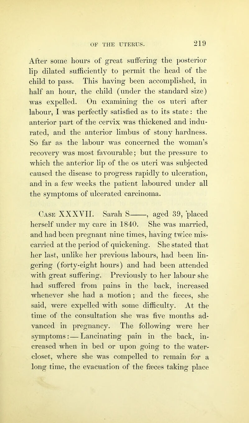 After some hours of great suffering the posterior lip dilated sufficiently to permit the head of the child to pass. This having been accomplished, in half an hour, the child (under the standard size) was expelled. On examining the os uteri after labour, I was perfectly satisfied as to its state: the anterior part of the cervix was thickened and indu- rated, and the anterior limbus of stony hardness. So far as the labour was concerned the woman’s recovery was most favourable; but the pressure to which the anterior lip of the os uteri was subjected caused the disease to progress rapidly to ulceration, and in a feAv weeks the patient laboured under all the symptoms of ulcerated carcinoma. Case XXXVII. Sarah S , aged 39, placed herself under my care in 1840. She was married, and had been pregnant nine times, having twice mis- carried at the period of quickening. She stated that her last, unlike her previous labours, had been lin- gering (forty-eight hours) and had been attended with great suffering. Previously to her labour she had suffered from pains in the back, increased whenever she had a motion; and the faeces, she said, were expelled with some difficulty. At the time of the consultation she was five months ad- vanced in pregnancy. The following were her symptoms:—Lancinating pain in the back, in- creased when in bed or upon going to the water- closet, where she was compelled to remain for a long time, the evacuation of the faeces taking place