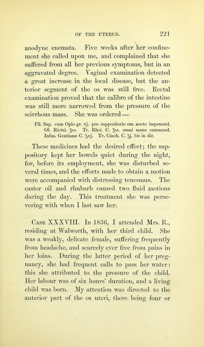 anodyne eneraata. Five weeks after her confine- ment she called upon me, and complained that she suffered from all her previous symptoms, hut in an aggravated degree. Vaginal examination detected a great increase in the local disease, but the an- terior segment of the os was still free. Rectal examination proved that the calibre of the intestine was still more narrowed from the pressure of the scirrhous mass. She was ordered — Pil. Sap. cum Opio gr. vj. pro suppositorio om. node imponend. 01. Ricini. ^ss. Tr. Rhei. C. 3SS. omni mane summend. Infus. Gentianae C. 5xj- Tr. Cinch. C. 3j. bis in die. These medicines had the desired effect; the sup- pository kept her bowels quiet during the night, for, before its employment, she was disturbed se- veral times, and the efforts made to obtain a motion were accompanied with distressing tenesmus. The castor oil and rhubarb caused two fluid motions during the day. This treatment she was perse- vering with when I last saw her. Case XXXVIII. In 1836, I attended Mrs. R., residing at Walworth, with her third child. She was a weakly, delicate female, suffering frequently from headache, and scarcely ever free from pains in her loins. During the latter period of her preg- nancy, she had frequent calls to pass her water: this she attributed to the pressure of the child. Her labour was of six hours’ duration, and a living child was born. My attention was directed to the anterior part of the os uteri, there being four or