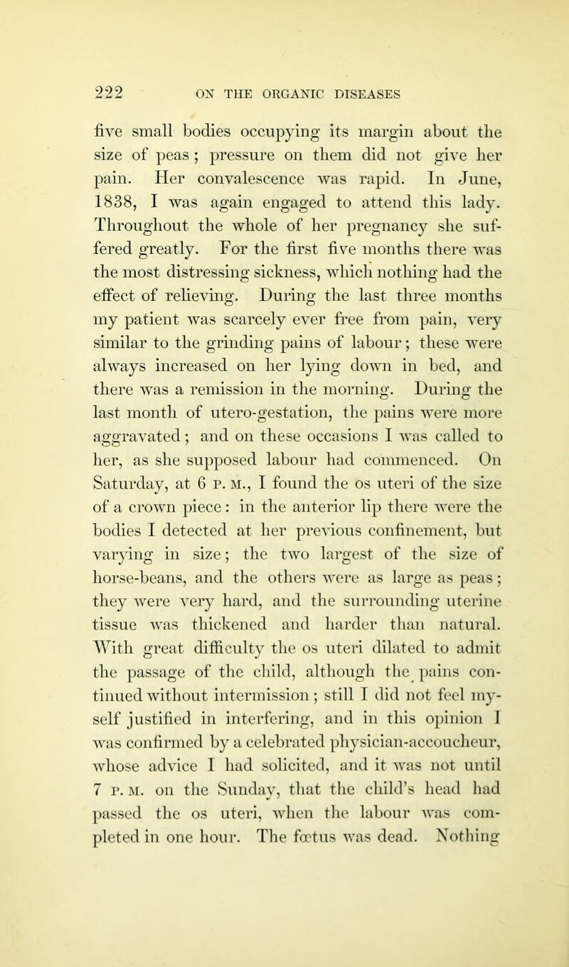five small bodies occupying its margin about the size of peas; pressure on them did not give her pain. Her convalescence was rapid. In June, 1838, I was again engaged to attend this lady. Throughout the whole of her pregnancy she suf- fered greatly. For the first five months there was the most distressing sickness, which nothing had the effect of relieving. During the last three months my patient was scarcely ever free from pain, very similar to the grinding pains of labour; these were always increased on her lying down in bed, and there was a remission in the morning. During the last month of utero-gestation, the pains were more aggravated; and on these occasions I was called to her, as she supposed labour had commenced. On Saturday, at 6 p. m., I found the os uteri of the size of a crown piece: in the anterior lip there were the bodies I detected at her previous confinement, but varying in size; the two largest of the size of horse-beans, and the others were as large as peas; they were very hard, and the surrounding uterine tissue was thickened and harder than natural. With great difficulty the os uteri dilated to admit the passage of the child, although the pains con- tinued without intermission; still I did not feel my- self justified in interfering, and in this opinion 1 was confirmed by a celebrated physician-accoucheur, whose advice I had solicited, and it was not until 7 p. m. on the Sunday, that the child’s head had passed the os uteri, when the labour was com- pleted in one hour. The foetus was dead. Nothing