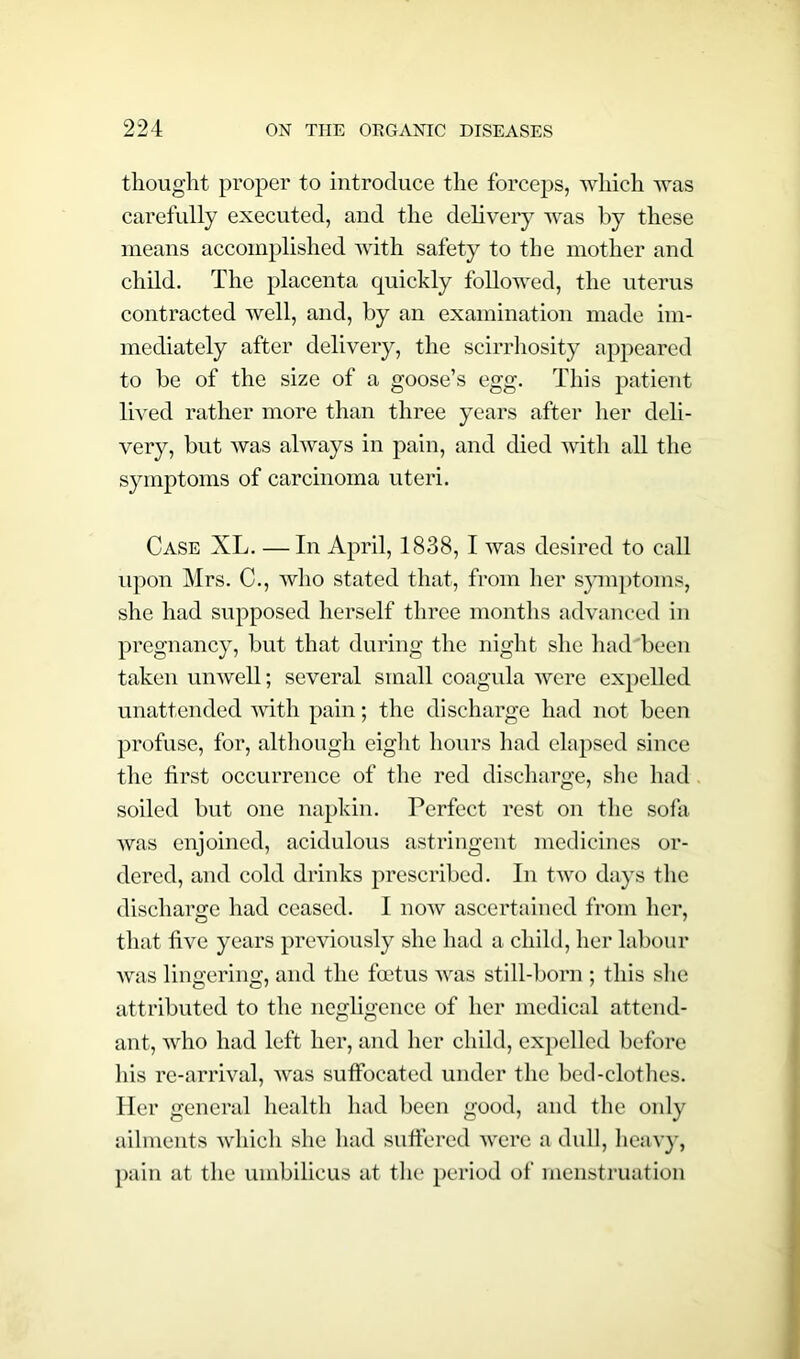 thought proper to introduce the forceps, which was carefully executed, and the delivery was by these means accomplished with safety to the mother and child. The placenta quickly followed, the uterus contracted well, and, by an examination made im- mediately after delivery, the scirrhosity appeared to be of the size of a goose’s egg. This patient lived rather more than three years after her deli- very, but was always in pain, and died with all the symptoms of carcinoma uteri. Case XL. — In April, 1838, I was desired to call upon Mrs. C., who stated that, from her symptoms, she had supposed herself three months advanced in pregnancy, but that during the night she had been taken unwell; several small coagula were expelled unattended with pain; the discharge had not been profuse, for, although eight hours had elapsed since the first occurrence of the red discharge, she had soiled but one napkin. Perfect rest on the sofa was enjoined, acidulous astringent medicines or- dered, and cold drinks prescribed. In two days the discharge had ceased. I now ascertained from her, that five years previously she had a child, her labour was lingering, and the foetus was still-born ; this she attributed to the negligence of her medical attend- ant, who had left her, and her child, expelled before his re-arrival, was suffocated under the bed-clothes. Her general health had been good, and the only ailments which she had suffered were a dull, heavy, pain at the umbilicus at the period of menstruation