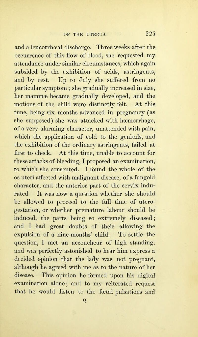 and a leucorrhoeal discharge. Three weeks after the occurrence of this flow of blood, she requested my attendance under similar circumstances, which again subsided by the exhibition of acids, astringents, and by rest. Up to July she suffered from no particular symptom; she gradually increased in size, her mammse became gradually developed, and the motions of the child were distinctly felt. At this time, being six months advanced in pregnancy (as she supposed) she was attacked with haemorrhage, of a very alarming character, unattended with pain, which the application of cold to the genitals, and the exhibition of the ordinary astringents, failed at first to check. At this time, unable to account for these attacks of bleeding, I proposed an examination, to which she consented. I found the whole of the os uteri affected with malignant disease, of a fungoid character, and the anterior part of the cervix indu- rated. It was now a question whether she should be allowed to proceed to the full time of utero- gestation, or whether premature labour should be induced, the parts being so extremely diseased; and I had great doubts of their allowing the expulsion of a nine-months’ child. To settle the question, I met an accoucheur of high standing, and was perfectly astonished to hear him express a decided opinion that the lady was not pregnant, although he agreed with me as to the nature of her disease. This opinion he formed upon his digital examination alone; and to my reiterated request that he would listen to the foetal pulsations and Q