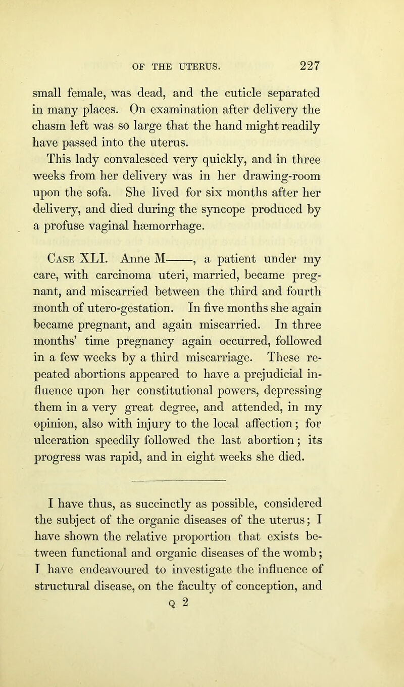 small female, was dead, and the cuticle separated in many places. On examination after delivery the chasm left was so large that the hand might readily have passed into the uterus. This lady convalesced very quickly, and in three weeks from her delivery was in her drawing-room upon the sofa. She lived for six months after her delivery, and died during the syncope produced by a profuse vaginal hasmorrhage. Case XLI. Anne M , a patient under my care, with carcinoma uteri, married, became preg- nant, and miscarried between the third and fourth month of utero-gestation. In five months she again became pregnant, and again miscarried. In three months’ time pregnancy again occurred, followed in a few weeks by a third miscarriage. These re- peated abortions appeared to have a prejudicial in- fluence upon her constitutional powers, depressing them in a very great degree, and attended, in my opinion, also with injury to the local affection ; for ulceration speedily followed the last abortion; its progress was rapid, and in eight weeks she died. I have thus, as succinctly as possible, considered the subject of the organic diseases of the uterus; I have shown the relative proportion that exists be- tween functional and organic diseases of the womb; I have endeavoured to investigate the influence of structural disease, on the faculty of conception, and Q 2