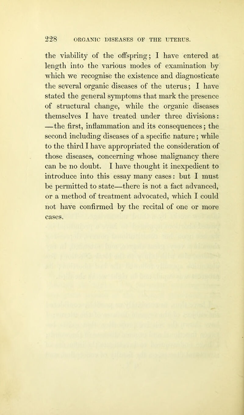 the viability of the offspring; I have entered at length into the various modes of examination by which we recognise the existence and diagnosticate the several organic diseases of the uterus; I have stated the general symptoms that mark the presence of structural change, wdiile the organic diseases themselves I have treated under three divisions: —the first, inflammation and its consequences; the second including diseases of a specific nature; while to the third I have appropriated the consideration of those diseases, concerning whose malignancy there can be no doubt. I have thought it inexpedient to introduce into this essay many cases: but I must be permitted to state—there is not a fact advanced, or a method of treatment advocated, which I could not have confirmed by the recital of one or more cases.