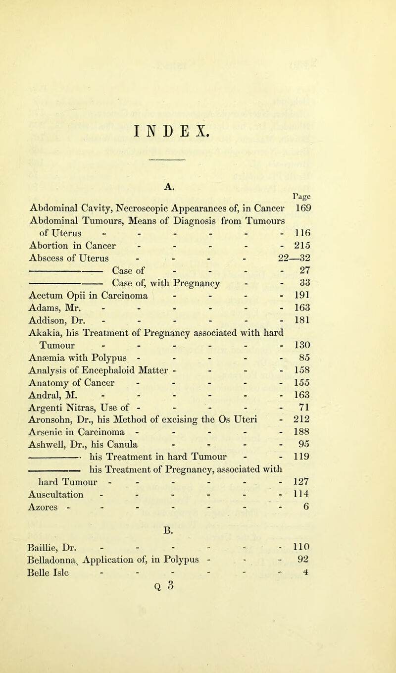 INDEX. A. Page Abdominal Cavity, Necroscopic Appearances of, in Cancer 169 Abdominal Tumours, Means of Diagnosis from Tumours of Uterus - - - - 116 Abortion in Cancer - - - - -215 Abscess of Uterus .... 22—32 Case of - - - 27 Case of, with Pregnancy - 33 Acetum Opii in Carcinoma - - - 191 Adams, Mr. ------ 163 Addison, Dr. - - - - - -181 Akakia, his Treatment of Pregnancy associated with hard Tumour ------ 130 Anaemia with Polypus - - - - - 85 Analysis of Encephaloid Matter - - - - 158 Anatomy of Cancer - - - - - 155 Andral, M. ----- - 163 Argenti Nitras, Use of- - - - - 71 Aronsohn, Dr., his Method of excising the Os Uteri - 212 Arsenic in Carcinoma - - - - -188 Ashwell, Dr., his Canula - - - - 95 his Treatment in hard Tumour - - 119 his Treatment of Pregnancy, associated with hard Tumour - - - - - -127 Auscultation - - - - - -114 Azores - - - - - - - 6 B. Baillie, Dr. - - - - - -110 Belladonna, Application of, in Polypus - - 92 Belle Isle 4