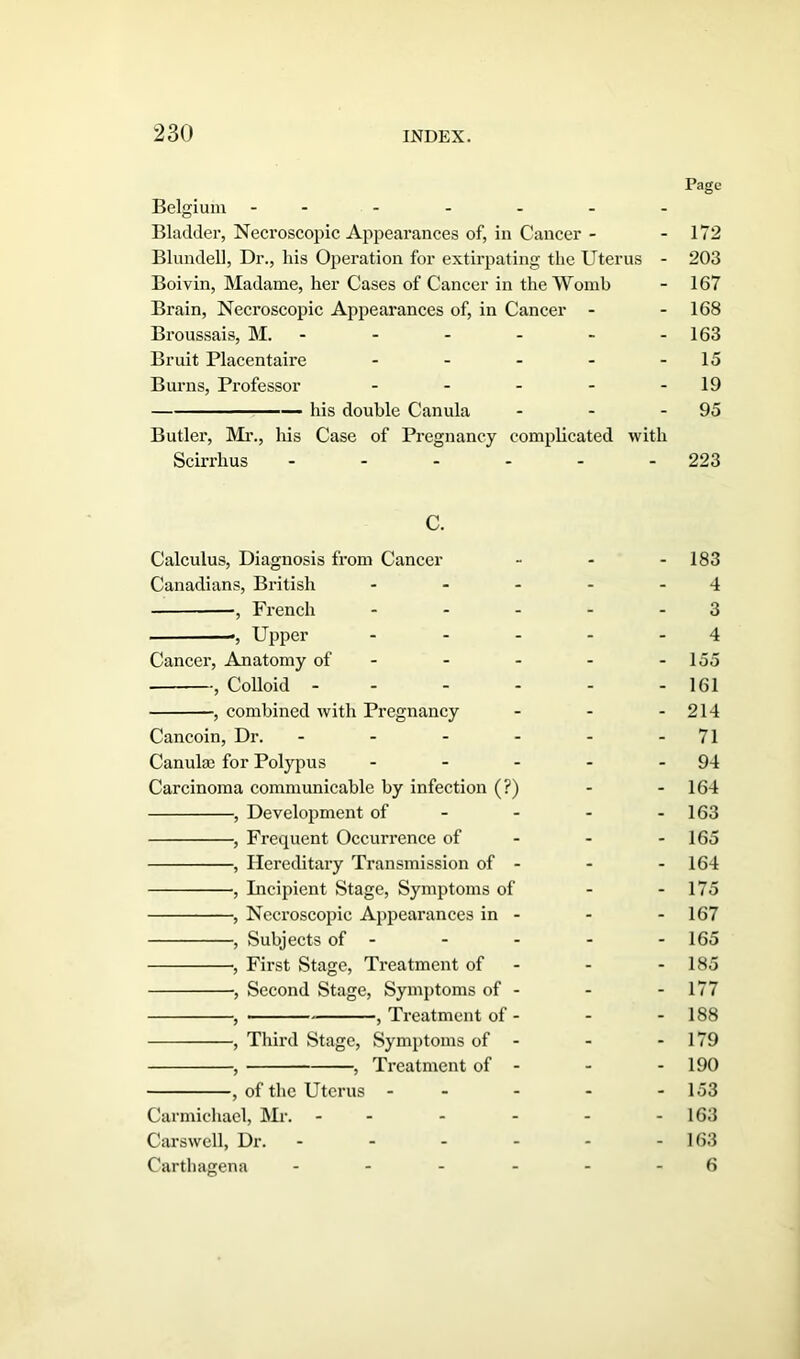 Page Belgium ------- Bladder, Necroscopic Appearances of, in Cancer - - 172 Blundell, Dr., his Operation for extirpating the Uterus - 203 Boivin, Madame, her Cases of Cancer in the Womb - 167 Brain, Necroscopic Appearances of, in Cancer - - 168 Broussais, M. - - - - - - 163 Bruit Placentaire - - - - - 15 Burns, Professor - - - - - 19 — his double Canula - - - 95 Butler, Mr., his Case of Pregnancy complicated with Scirrhus ------ 223 C. Calculus, Diagnosis from Cancer - - - 183 Canadians, British - - - - - 4 ■, French - - - - - 3 *, Upper - - - - - 4 Cancer, Anatomy of - - - - - 155 , Colloid - - - - - -161 , combined with Pregnancy - - - 214 Cancoin, Dr. - - - - - - 71 Canula; for Polypus - - - - - 94 Carcinoma communicable by infection (?) - - 164 , Development of - - - - 163 , Frequent Occurrence of - - 165 , Hereditary Transmission of - - 164 •, Incipient Stage, Symptoms of - 175 , Necroscopic Appearances in - - - 167 , Subjects of - - - - - 165 •, First Stage, Treatment of - - - 185 , Second Stage, Symptoms of - - - 177 , , Treatment of - - - 188 ■, Third Stage, Symptoms of - - - 179 , , Treatment of - - - 190 , of the Uterus - - - - - 153 Carmichael, Mr. - - - - - - 163 Carswell, Dr. - - - - - - 163 Carthagena - 6