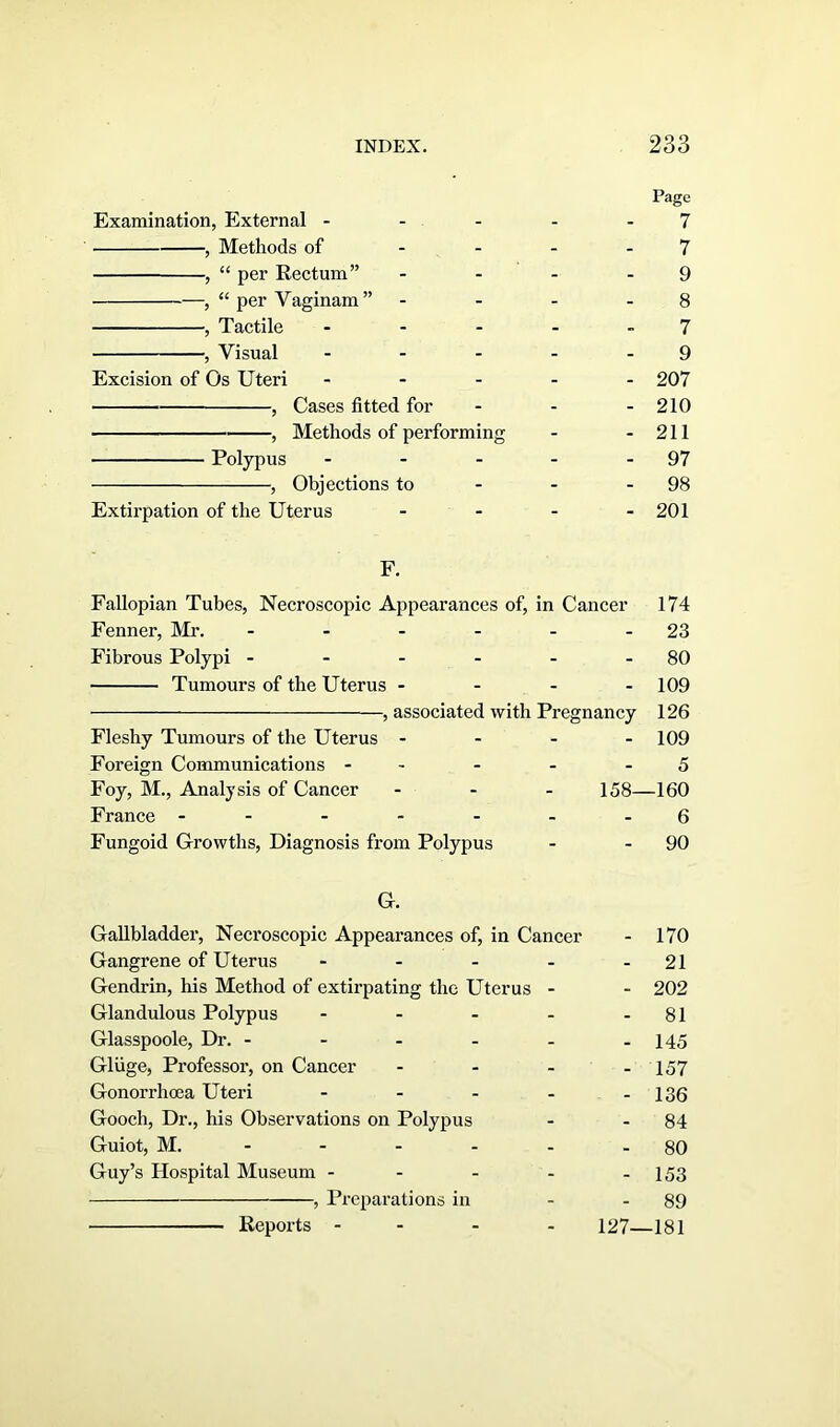 Examination, External - , Methods of , “ per Rectum” , “ per Vaginam” , Tactile , Visual Excision of Os Uteri , Cases fitted for , Methods of performing Polypus ... , Objections to Extirpation of the Uterus Page 7 7 9 8 7 9 207 210 211 97 98 201 F. Fallopian Tubes, Necroscopic Appearances of, in Cancer 174 Fenner, Mr. - - - - - 23 Fibrous Polypi - - - - - - 80 Tumours of the Uterus - - - 109 , associated with Pregnancy 126 Fleshy Tumours of the Uterus - 109 Foreign Communications - - - - 5 Foy, M., Analysis of Cancer ... 158—160 France -- - - - - -6 Fungoid Growths, Diagnosis from Polypus - - 90 G. Gallbladder, Necroscopic Appearances of, in Cancer - 170 Gangrene of Uterus - - - - - 21 Gendrin, his Method of extirpating the Uterus - - 202 Glandulous Polypus - - - - - 81 Glasspoole, Dr. - - - - - -145 Glvige, Professor, on Cancer - - - - 157 Gonorrhoea Uteri - - - - - 136 Gooch, Dr., his Observations on Polypus - - 84 Guiot, M. - - - - 80 Guy’s Hospital Museum - - - - - 153 , Preparations in - - 89 127—181 Reports