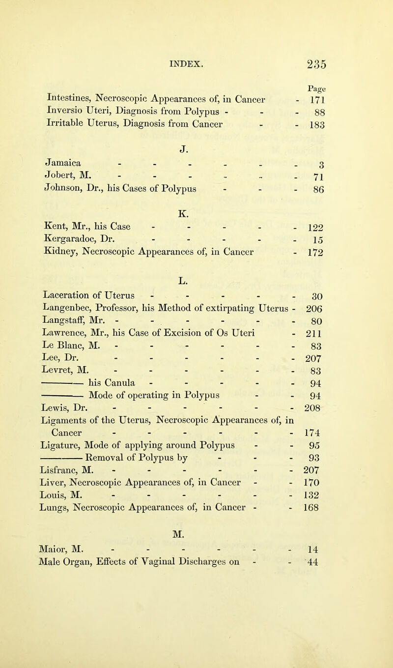 Page Intestines, Necroscopic Appearances of, in Cancer - 171 Inversio Uteri, Diagnosis from Polypus - - - 88 Irritable Uterus, Diagnosis from Cancer - - 183 J. Jamaica 3 Jobert, M. - - - .. . - 71 Jobnson, Dr., his Cases of Polypus - - - 86 K. Kent, Mr., his Case - - - - - 122 Kergaradoc, Dr. - - - - - 15 Kidney, Necroscopic Appearances of, in Cancer - 172 L. Laceration of Uterus - - - - - 30 Langenbec, Professor, his Method of extirpating Uterus - 206 Langstaff, Mr. - - - - - - 80 Lawrence, Mr., his Case of Excision of Os Uteri - 211 Le Blanc, M. - - - - - 83 Lee, Dr. ------ 207 Levret, M. - - - - - 83 — his Canula - - - - - 94 Mode of operating in Polypus - - 94 Lewis, Dr. ...... 208 Ligaments of the Uterus, Necroscopic Appearances of, in Cancer - - - - - -174 Ligature, Mode of applying around Polypus - - 95 Removal of Polypus by - - 93 Lisfranc, M. - - - - - 207 Liver, Necroscopic Appearances of, in Cancer - - 170 Louis, M. ----- - 132 Lungs, Necroscopic Appearances of, in Cancer - - 168 M. Mai or, M. - - - - - -14 Male Organ, Effects of Vaginal Discharges on - - 44
