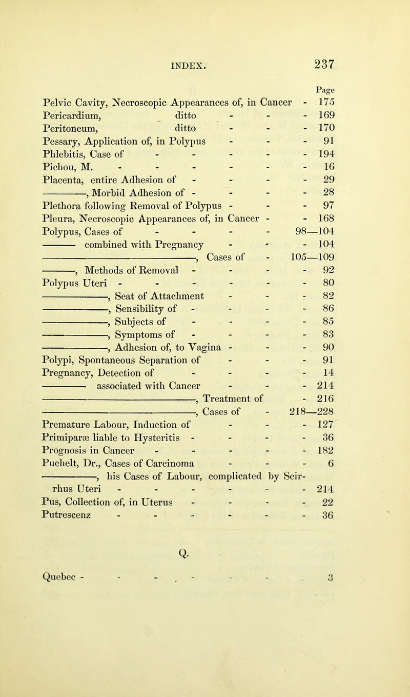 Page Pelvic Cavity, Necroscopic Appearances of, in Cancer - 175 Pericardium, ditto - - 169 Peritoneum, ditto - - - 170 Pessary, Application of, in Polypus - - - 91 Phlebitis, Case of - - - - - 194 Pichou, M. - - - - 16 Placenta, entire Adhesion of - - - - 29 , Morbid Adhesion of - - - - 28 Plethora following Removal of Polypus - - 97 Pleura, Necroscopic Appearances of, in Cancer - 168 Polypus, Cases of 98—104 combined with Pregnancy - ' - 104 , Cases of - 105—109 , Methods of Removal - - - - 92 Polypus Uteri - - - - - - 80 , Seat of Attachment - - 82 , Sensibility of - - - - 86 , Subjects of - - 85 , Symptoms of - - - 83 , Adhesion of, to Vagina - - - 90 Polypi, Spontaneous Separation of - - - 91 Pregnancy, Detection of - - - - 14 associated with Cancer - - - 214 , Treatment of - 216 , Cases of - 218—228 Premature Labour, Induction of - - 127 Primiparte liable to Hysteritis - - - 36 Prognosis in Cancer - - - - - 182 Puchelt, Dr., Cases of Carcinoma - - 6 , his Cases of Labour, complicated by Scir- rhus Uteri ------ 214 Pus, Collection of, in Uterus - - - - 22 Putrescenz - - - - - - 36 Q. Quebec - 3