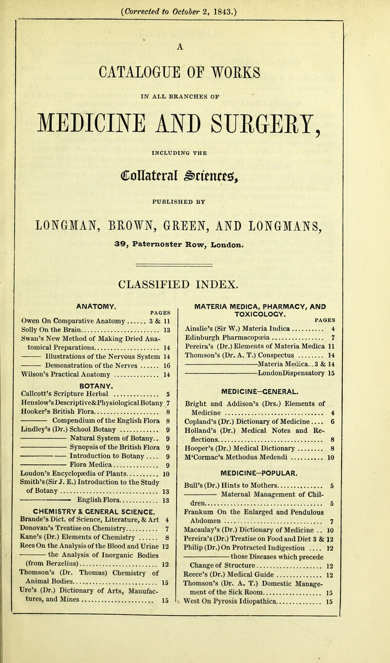 (Corrected to October 2, 1843.) A CATALOGUE OF WORKS IN ALL BRANCHES OF MEDICINE AND SURGERY, INCLUDING THE Collateral Crimes, PUBLISHED BY LONGMAN, BROWN, GREEN, AND LONGMANS, 39, Paternoster Row, London. CLASSIFIED INDEX. ANATOMY. PAGES Owen On Comparative Anatomy 3 & 11 Solly On the Brain 13 Swan’s New Method of Making Dried Ana- tomical Preparations 14 —— Illustrations of the Nervous System 14 Demonstration of the Nerves 16 Wilson’s Practical Anatomy 14 BOTANY. Callcott’s Scripture Herbal 5 Henslow’s Descriptive&Physiological Botany 7 Hooker’s British Flora 8 Compendium of the English Flora 8 Lindley’s (Dr.) School Botany 9 Natural System of Botany.. 9 Synopsis of the British Flora 9 Introduction to Botany 9 Flora Medica 9 Loudon’s Encyclopaedia of Plants 10 Smith’s (Sir J. E.) Introduction to the Study of Botany 13 English Flora 13 CHEMISTRY & GENERAL SCIENCE. Brande’s Diet, of Science, Literature, & Art 4 Donovan’s Treatise on Chemistry 7 Kane’s (Dr.) Elements of Chemistry 8 Rees On the Analysis of the Blood and Urine 12 the Analysis of Inorganic Bodies (from Berzelius) 12 Thomson’s (Dr. Thomas) Chemistry of Animal Bodies 15 Ure’s (Dr.) Dictionary of Arts, Manufac- tures, and Mines 15 MATERIA MEDICA, PHARMACY, AND TOXICOLOGY. PAGES Ainslie’s (Sir W.) Materia Indica 4 Edinburgh Pharmacopoeia 7 Pereira’s (Dr.) Elements of Materia Medica 11 Thomson’s (Dr. A. T.) Conspectus 14 Materia Meaica.. 3 & 14 LondonDispensatory 15 MEDICINE-GENERAL. Bright and Addison’s (Drs.) Elements of Medicine 4 Copland’s (Dr.) Dictionary of Medicine.... 6 Holland’s (Dr.) Medical Notes and Re- flections 8 Hooper’s (Dr.) Medical Dictionary 8 M'Cormac’s Methodus Medendi 10 MEDICINE-POPULAR. Bull’s (Dr.) Hints to Mothers 5 Maternal Management of Chil- dren 5 Frankum On the Enlarged and Pendulous Abdomen ^ Macaulay’s (Dr.) Dictionary of Medicine .. 10 Pereira’s (Dr.) Treatise on Food and Diet 3 & 12 Philip (Dr.) On Protracted Indigestion 12 those Diseases which precede Change of Structure 12 Reece’s (Dr.) Medical Guide 12 Thomson’s (Dr. A. T.) Domestic Manage- ment of the Sick Room 15 West On Pyrosis Idiopathica 15