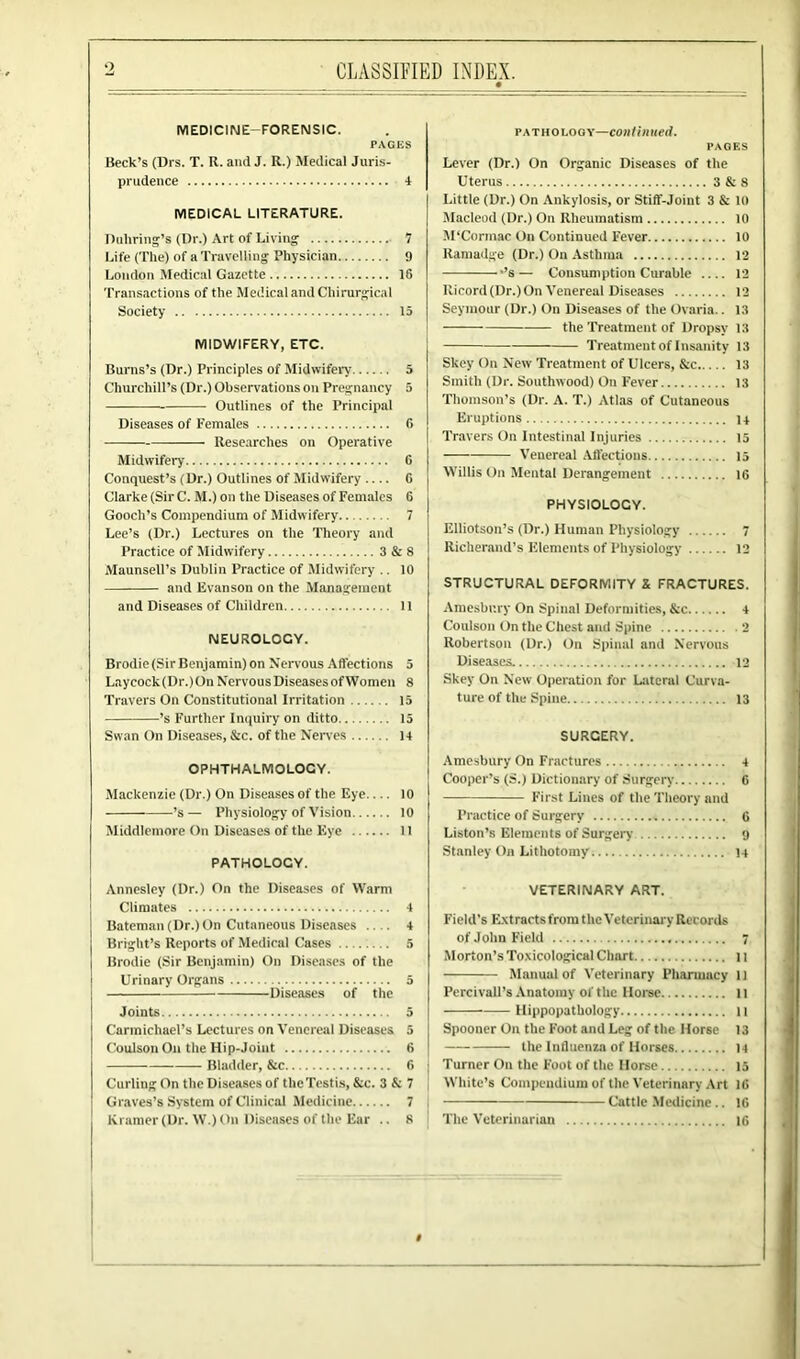 o CLASSIFIED INDEX. MEDICINE-FORENSIC. PACES Beck’s (Drs. T. R. and J. R.) Medical Juris- prudence 4 MEDICAL LITERATURE. Bullring's (Dr.) Art of Living 7 Life (The) of a Travelling Physician 9 London Medical Gazette 16 Transactions of the Medical and Cliinirgical Society 15 MIDWIFERY, ETC. Burns’s (Dr.) Principles of Midwifery 5 Churchill’s (Dr.) Observations on Pregnancy 5 Outlines of the Principal Diseases of Females 6 Researches on Operative Midwifery 6 Conquest’s (Dr.) Outlines of Midwifery 0 Clarke (Sir C. M.) on the Diseases of Females 6 Gooch’s Compendium of Midwifery 7 Lee’s (Dr.) Lectures on the Theory and Practice of Midwifery 3&8 Maunsell’s Dublin Practice of Midwifery .. 10 and livanson on the Management and Diseases of Children 11 NEUROLOGY. Brodie (Sir Benjamin) on Nervous Affections 5 Laycock(Dr.)On Nervous Diseases of Women 8 Travers On Constitutional Irritation 15 ’s Further Inquiry on ditto 15 Swan On Diseases, &c. of the Nerves 14 OPHTHALMOLOGY. Mackenzie (Dr.) On Diseases of the Eye 10 ’s— Physiology of Vision 10 Middlemore On Diseases of the Eye 11 PATHOLOCY. Annesley (Dr.) On the Diseases of Warm Climates 4 Bateman (Dr.) On Cutaneous Diseases .... 4 Bright’s Reports of Medical Cases 5 Brodie (Sir Benjamin) On Diseases of the Urinary Organs 5 Diseases of the Joints 5 Carmichael’s Lectures on Venereal Diseases 5 Coulson On the Hip-Joint 6 Bladder, &c 6 Curling On the Diseases of the Testis, &c. 3 & 7 Graves’s System of Clinical Medicine 7 Kramer (Dr. W.) On Diseases of the Ear .. 8 pathology—continued. PAGES Lever (Dr.) On Organic Diseases of the Uterus 3 & 8 Little (Dr.) On Ankylosis, or Stiff-Joint 3 & 10 Macleod (Dr.) On Rheumatism 10 M’Cormac On Continued Fever 10 Ramadge (Dr.) On Asthma 12 ’s — Consumption Curable 12 Ricord (Dr.) On Venereal Diseases 12 Seymour (Dr.) On Diseases of the Ovaria.. 13 the Treatment of Dropsy 13 Treatment of Insanity 13 Skey On New Treatment of Ulcers, &c 13 Smith (Dr. Southwood) On Fever 13 Thomson’s (Dr. A. T.) Atlas of Cutaneous Eruptions i + Travers On Intestinal Injuries 15 Venereal Affections 15 Willis On Mental Derangement 16 PHYSIOLOCY. Elliotson’s (Dr.) Human Physiology 7 Richerand’s Elements of Physiology 12 STRUCTURAL DEFORMITY X FRACTURES. Amesbnry On Spinal Deformities, &c 4 Coulson On the Chest and Spine 2 Robertson (Dr.) On Spinal and Nervous Diseases. 12 Skey On New Operation for Lateral Curva- ture of the Spine 13 SURGERY. Amcsbury On Fractures 4 Cooper’s (S.) Dictionary of Surgery 6 First Lines of the Theory and Practice of Surgery 6 Liston’s Elements of Surgery 9 Stanley On Lithotomy 14 VETERINARY ART. Field’s Extracts from the Veterinary Records of John Field 7 Morton’s Toxicological Chart 11 Manual of Veterinary Pharmacy 11 Pcrcivall’s Anatomy of the Horse 11 Hippopathology 11 Spooner On the Foot and Leg of the Horse 13 the Influenza of Horses 14 Turner On the Foot of the Horse 15 White’s Compendium of the Veterinary Art 16 Cattle Medicine.. 1C The Veterinarian 16