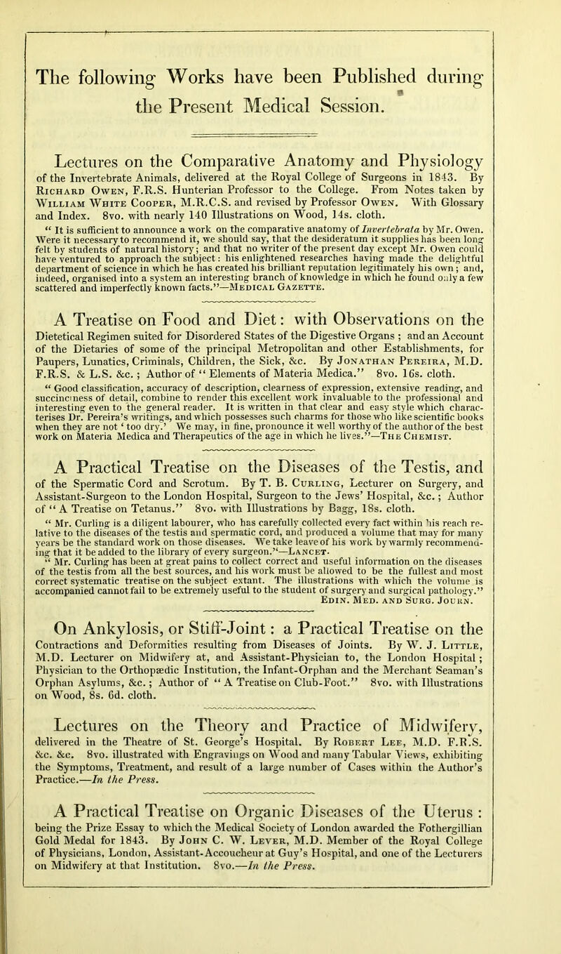 The following Works have been Published during the Present Medical Session. Lectures on the Comparative Anatomy and Physiology of the Invertebrate Animals, delivered at the Royal College of Surgeons in 1843. By Richard Owen, F.R.S. Hunterian Professor to the College. From Notes taken by William White Cooper, M.R.C.S. and revised by Professor Owen. With Glossary and Index. 8vo. with nearly 140 Illustrations on Wood, 14s. cloth. “ It is sufficient to announce a work on the comparative anatomy of Invertebraia by Mr. Owen. Were it necessary to recommend it, we should say, that the desideratum it supplies has been long felt by students of natural history; and that no writer of the present day except Mr. Owen could have ventured to approach the subject: his enlightened researches having made the delightful department of science in which he has created his brilliant reputation legitimately his own ; and, indeed, organised into a system an interesting branch of knowledge in which he found only a few scattered and imperfectly known facts.”—Medical Gazette. A Treatise on Food and Diet: with Observations on the Dietetical Regimen suited for Disordered States of the Digestive Organs ; and an Account of the Dietaries of some of the principal Metropolitan and other Establishments, for Paupers, Lunatics, Criminals, Children, the Sick, &c. By Jonathan Pereira, M.D. F.R.S. & L.S. &c. ; Author of “ Elements of Materia Medica.” 8vo. 16s. cloth. “ Good classification, accuracy of description, clearness of expression, extensive reading, and succincmess of detail, combine to render this excellent work invaluable to the professional and interesting even to the general reader. It is written in that clear and easy style which charac- terises Dr. Pereira’s writings, and which possesses such charms for those who like scientific books when they are not ‘ too dry.’ We may, in fine, pronounce it well worthy of the author of the best work on Materia Medica and Therapeutics of the age in which he lives.”—The Chemist. A Practical Treatise on the Diseases of the Testis, and of the Spermatic Cord and Scrotum. By T. B. Curling, Lecturer on Surgery, and Assistant-Surgeon to the London Hospital, Surgeon to the Jews’ Hospital, &c.; Author of “ A Treatise on Tetanus.” 8vo. with Illustrations by Bagg, 18s. cloth. “ Mr. Curling is a diligent labourer, who has carefully collected every fact within his reach re- lative to the diseases of the testis and spermatic cord, and produced a volume that may for many years be the standard work on those diseases. We take leave of his work by warmly recommend- ing that it be added to the library of every surgeon.”—Lancet. “ Mr. Curling has been at great pains to collect correct and useful information on the diseases of the testis from all the best sources, and his work must be allowed to be the fullest and most correct systematic treatise on the subject extant. The illustrations with which the volume is accompanied cannot fail to be extremely useful to the student of surgery and surgical pathology.” Edin. Med. and Surq. Journ. On Ankylosis, or Stiff-Joint: a Practical Treatise on the Contractions and Deformities resulting from Diseases of Joints. By W. J. Little, M.D. Lecturer on Midwifery at, and Assistant-Physician to, the London Hospital; Physician to the Orthopaedic Institution, the Infant-Orphan and the Merchant Seaman’s Orphan Asylums, &c.; Author of “ A Treatise on Club-Foot.” 8vo. with Illustrations on Wood, 8s. Gd. cloth. Lectures on the Theory and Practice of Midwifery, delivered in the Theatre of St. George’s Hospital. By Robert Lee, M.D. F.R.S. &c. &c. 8vo. illustrated with Engravings on Wood and many Tabular Views, exhibiting the Symptoms, Treatment, and result of a large number of Cases within the Author’s Practice.—In the Press. A Practical Treatise on Organic Diseases of the Uterus : being the Prize Essay to which the Medical Society of London awarded the Fothergillian Gold Medal for 1843. By John C. W. Lever, M.D. Member of the Royal College of Physicians, London, Assistant-Accoucheur at Guy’s Hospital, and one of the Lecturers on Midwifery at that Institution. 8vo.—In the Press.