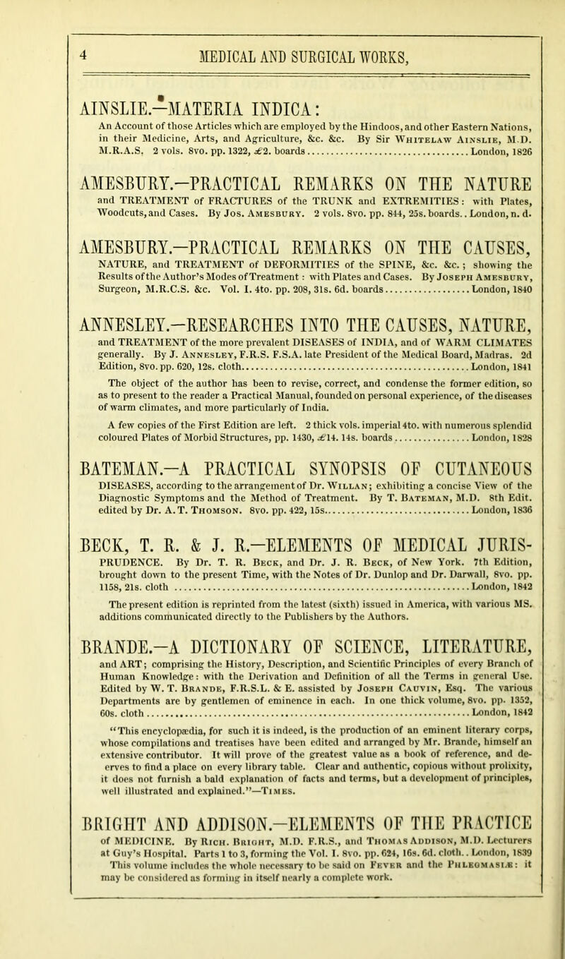 AINSLIE.—MATERIA INDICA: An Account of those Articles which are employed by the Hindoos, and other Eastern Nations, in their Medicine, Arts, and Agriculture, &c. &c. By Sir Whitelaw Ainslie, M.D. M.R.A.S, 2 vols. 8vo. pp. 1322, £2. boards London, 1826 AMESBURY.—PRACTICAL REMARKS ON THE NATURE and TREATMENT of FRACTURES of the TRUNK and EXTREMITIES: with Plates, Woodcuts,and Cases. By Jos. Amesbury. 2 vols. 8vo. pp. 844, 23s. boards.. London, n. d. AMESBURY—PRACTICAL REMARKS ON THE CAUSES, NATURE, and TREATMENT of DEFORMITIES of the SPINE, &c. &c. ; showing the Results oftlie Author’s Modes of Treatment: with Plates and Cases. By Joseph Amesbury, Surgeon, M.R.C.S. &c. Vol. 1. 4to. pp. 208, 31s. 6d. boards London, 1840 ANNESLEY-RESEARCHES INTO THE CAUSES, NATURE, and TREATMENT of the more prevalent DISEASES of INDIA, and of WARM CLIMATES generally. By J. Annesley, F.R.S. F.S.A. late President of the Medical Board, Madras. 2d Edition, 8vo. pp. 620, 12s. cloth London, 1841 The object of the author has been to revise, correct, and condense the former edition, so as to present to the reader a Practical Manual, founded on personal experience, of the diseases of warm climates, and more particularly of India. A few copies of the First Edition are left. 2 thick vols. imperial 4to. with numerous splendid coloured Plates of Morbid Structures, pp. 1430, .£'14.14s. boards London, 1828 BATEMAN-A PRACTICAL SYNOPSIS 0E CUTANEOUS DISEASES, according to the arrangementof Dr. Willan; exhibiting a concise View of the Diagnostic Symptoms and the Method of Treatment. By T. Bateman, M.D. 8th Edit, edited by Dr. A.T. Thomson. 8vo. pp. 422, 15s London, 1836 BECK, T. R. & J. R—ELEMENTS 0E MEDICAL JURIS- PRUDENCE. By Dr. T. R. Beck, and Dr. J. R. Beck, of New York. 7th Edition, brought down to the present Time, with the Notes of Dr. Dunlop and Dr. Darwall, 8vo. pp. 1158, 21s. cloth London, 1842 The present edition is reprinted from the latest (sixth) issued in America, with various MS. additions communicated directly to the Publishers by the Authors. BRANDE-A DICTIONARY OF SCIENCE, LITERATURE, and ART; comprising the History, Description, and Scientific Principles of every Branch of Human Knowledge: with the Derivation and Definition of all the Terms in general Use. Edited by W. T. Brande, F.R.S.L. & E. assisted by Joseph Cauvin, Esq. The various Departments are by gentlemen of eminence in each. In one thick volume, 8vo. pp. 1352, 60s. cloth London, 1842 “This encyclopaedia, for such it is indeed, is the production of an eminent literary1 corps, whose compilations and treatises have been edited and arranged by Mr. Brande, himself an extensive contributor. It will prove of the greatest value as a book of reference, and de- erves to find a place on every library table. Clear and authentic, copious without prolixity, it docs not furnish a bald explanation of facts and terms, but a development of principles, well illustrated and explained.”—Times. BRIGHT AND ADDISON-ELEMENTS OF THE PRACTICE of MEDICINE. By Rich. Bright, M.D. F.R.S., and Thomas Addison, M.D. Lecturers at Guy’s Hospital. Parts 1 to 3, forming the Vol. I. 8vo. pp. 624, 16s. 6d. cloth.. London, 1839 This volume includes the whole necessary to be said on Fever and the Piileomasi.s: it may be considered as forming in itself nearly a complete work.