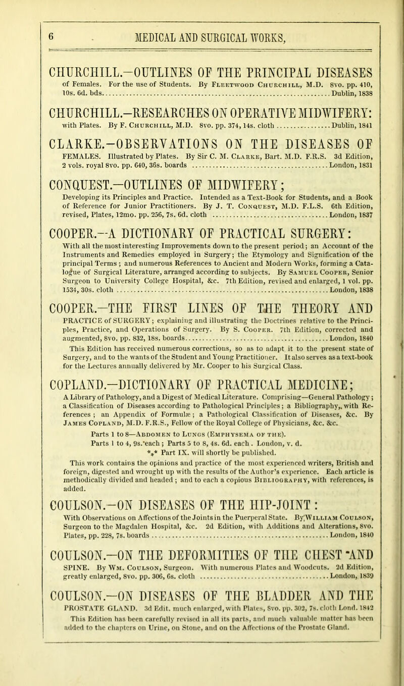 CHURCHILL-OUTLINES OF THE PRINCIPAL DISEASES of Females. For the use of Students. By Fleetwood Churchill, M.D. 8vo. pp. 410, 10s. 6d. bds Dublin, 1838 CHURCHILL.-RESEARCHES ON OPERATIVE MIDWIFERY: with Plates. By F. Churchill, M.D. 8vo. pp. 374, 14s. cloth Dublin, 1841 CLARKE.—OBSERVATIONS ON THE DISEASES OF FEMALES. Illustrated by Plates. By Sir C. M. Clarke, Bart. M.D. F.R.S. 3d Edition, 2 vols. royal 8vo. pp. 640, 36s. boards London, 1831 CONQUEST—OUTLINES OF MIDWIFERY; Developing its Principles and Practice. Intended as a Text-Book for Students, and a Book of Reference for Junior Practitioners. By J. T. Conquest, M.D. F.L.S. 6th Edition, revised, Plates, 12mo. pp. 256, 7s. 6d. cloth London, 1837 COOPER.—A DICTIONARY OF PRACTICAL SURGERY: With all the most interesting Improvements down to the present period; an Account of the Instruments and Remedies employed in Surgery; the Etymology and Signification of the principal Terms ; and numerous References to Ancient and Modern Works, forming a Cata- logue of Surgical Literature, arranged according to subjects. By Samuel Cooper, Senior Surgeon to University College Hospital, &c. 7th Edition, revised and enlarged, 1 vol. pp. 1534, 30s. cloth London, 1838 COOPER.—THE FIRST LINES OF THE THEORY AND PRACTICE of SURGERY; explaining and illustrating the Doctrines relative to the Princi- ples, Practice, and Operations of Surgery. By S. Cooper. 7th Edition, corrected and augmented, 8vo. pp. 832, 18s. boards London, 1840 This Edition has received numerous corrections, so as to adapt it to the present state of Surgery, and to the wants of the Student and Y'oung Practitioner. It also serves as a text-book for the Lectures annually delivered by Mr. Cooper to his Surgical Class. COPLAND—DICTIONARY OF PRACTICAL MEDICINE; A Library of Pathology, and a Digest of Medical Literature. Comprising—General Pathology; a Classification of Diseases according to Pathological Principles; a Bibliography,, with Re- ferences ; an Appendix of Formulas; a Pathological Classification of Diseases, &c. By James Copland, M.D. F.R.S., Fellow of the Royal College of Physicians, &c. &c. Parts 1 to8—Abdomen to Lungs (Emphysema ok the). Parts 1 to 4, 9s.‘each ; Parts 5 to 8, 4s. 6d. each . London, v. d. *** Part IX. will shortly be published. This work contains the opinions and practice of the most experienced writers, British and foreign, digested and wrought up with the results of the Author’s experience. Each article is methodically divided and headed ; and to each a copious Bibliography, with references, is added. C0ULS0N.-0N DISEASES OF THE IIIP-JOINT : With Observations on Affectionsof the Joints in the Puerperal State. By;William Coulson, Surgeon to the Magdalen Hospital, &c. 2d Edition, with Additions and Alterations, 8vo. Plates, pp. 228, 7s. boards London, 1840 C0ULS0N.-0N THE DEFORMITIES OF THE CHEST “AND SPINE. By Wm. Coulson, Surgeon. With numerous Plates and Woodcuts. 2d Edition, greatly enlarged, 8vo. pp. 306, 6s. cloth London, 1839 COULSON-ON DISEASES OF THE BLADDER AND THE PROSTATE GLAND. 3d Edit, much enlarged, with Plates, 8vo. pp. 302, 7s. cloth Lond. 1842 This Edition has been carefully revised in all its parts, and much valuable matter has been added to the chapters on Urine, on Stone, and on the Affections of the Prostate Gland.