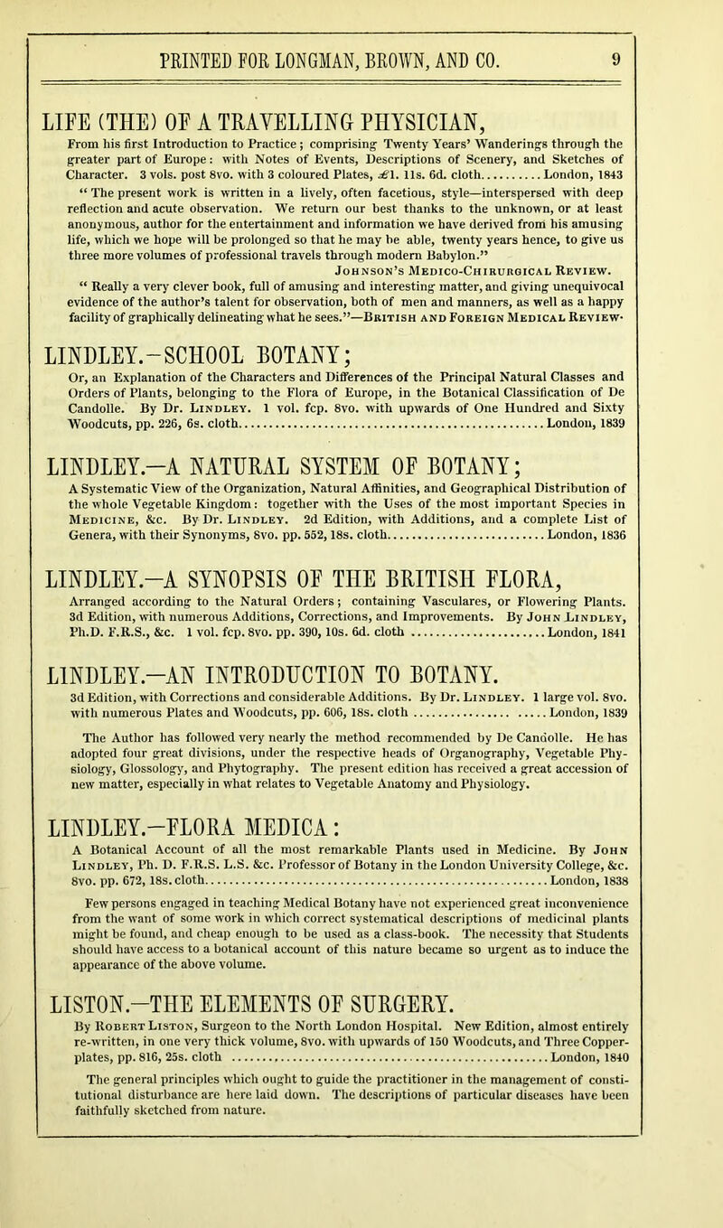 LIFE (THE) OF A TRAVELLING PHYSICIAN, From liis first Introduction to Practice ; comprising1 Twenty Years’ Wanderings through the greater part of Europe: with Notes of Events, Descriptions of Scenery, and Sketches of Character. 3 vols. post 8vo. with 3 coloured Plates, £\. 11s. 6d. cloth London, 1843 “ The present work is written in a lively, often facetious, style—interspersed with deep reflection and acute observation. We return our best thanks to the unknown, or at least anonymous, author for the entertainment and information we have derived from his amusing life, which we hope will be prolonged so that he may he able, twenty years hence, to give us three more volumes of professional travels through modern Babylon.” Johnson’s Medico-Chirukgical Review. “ Really a very clever book, full of amusing and interesting matter, and giving unequivocal evidence of the author’s talent for observation, both of men and manners, as well as a happy facility of graphically delineating what he sees.”—British and Foreign Medical Review- LINDLEY.-SCHOOL BOTANY; Or, an Explanation of the Characters and Differences of the Principal Natural Classes and Orders of Plants, belonging to the Flora of Europe, in the Botanical Classification of De Candolle. By Dr. Lindley. 1 vol. fcp. 8vo. with upwards of One Hundred and Sixty Woodcuts, pp. 226, 6s. cloth London, 1839 LINDLEY-A NATURAL SYSTEM OF BOTANY; A Systematic View of the Organization, Natural Affinities, and Geographical Distribution of the whole Vegetable Kingdom : together with the Uses of the most important Species in Medicine, &c. By Dr. Lindley. 2d Edition, with Additions, and a complete List of Genera, with their Synonyms, 8vo. pp. 552, 18s. cloth London, 1836 LINDLEY.—A SYNOPSIS OF THE BRITISH FLORA, Arranged according to the Natural Orders; containing Vasculares, or Flowering Plants. 3d Edition, with numerous Additions, Corrections, and Improvements. By John Lindley, Pli.D. F.R.S., &c. 1 vol. fcp. 8vo. pp. 390, 10s. 6d. cloth London, 1841 LINDLEY-AN INTRODUCTION TO BOTANY. 3d Edition, with Corrections and considerable Additions. By Dr. Lindley. 1 large vol. 8vo. with numerous Plates and Woodcuts, pp. 606, 18s. cloth London, 1839 The Author has followed very nearly the method recommended by De Candolle. He has adopted four great divisions, under the respective heads of Organography, Vegetable Phy- siology, Glossology', and Phytography. The present edition has received a great accession of new matter, especially in what relates to Vegetable Anatomy and Physiology. LINDLEY.—FLORA MEDICA: A Botanical Account of all the most remarkable Plants used in Medicine. By John Lindley, Ph. D. F.R.S. L.S. &c. Professor of Botany in the London University College, &c. 8vo. pp. 672, 18s. cloth London, 1838 Few persons engaged in teaching Medical Botany have not experienced great inconvenience from the want of some work in which correct systematical descriptions of medicinal plants might be found, and cheap enough to be used as a class-book. The necessity that Students should have access to a botanical account of this nature became so urgent as to induce the appearance of the above volume. LISTON.-THE ELEMENTS OF SURGERY. By Robert Liston, Surgeon to the North London Hospital. New Edition, almost entirely re-written, in one very thick volume, 8vo. with upwards of 150 Woodcuts, and Three Copper- plates, pp. 816, 25s. cloth London, 1840 The general principles which ought to guide the practitioner in the management of consti- tutional disturbance are here laid down. The descriptions of particular diseases have been faithfully sketched from nature.