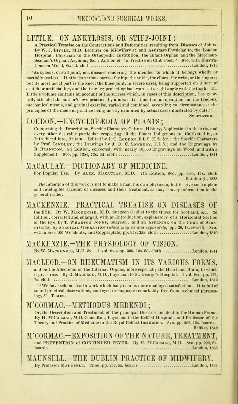 LITTLE-ON ANKYLOSIS, OR STIFF-JOINT: A Practical Treatise on the Contractions and Deformities resulting from Diseases of Joints. By W. J. Little, M.D. Lecturer on Midwifery'at, and Assistaat-Physician to, the London Hospital; Physician to the Orthopaedic Institution, the Infant-Orphan and the Merchant- Seaman’s Orphan Asylums, &c.; Author of “ a Treatise on Clnb-Foot.” 8vo. with Illustra- tions on Wood, 8s. 6d. cloth London, 1843 “Ankylosis, or stiff-joint, is a disease rendering the member to which it belongs wholly or partially useless. It attacks various parts—the hip, the ankle, the elbow, the wrist, or the fingers; but its most usual part is the knee, the knee-joint, in severe cases, being supported on a sort of crutch or artificial leg, and the true leg projecting backwards at a right angle with the thigh. Dr. Little’s volume contains an account of the success which, in cases of this description, has gene- rally attended the author’s own practice, by a mixed treatment, of an operation on the tendons, mechanical means, and gradual exercise, varied and combined according to circumstances; the principles of the mode of practice being mostly exhibited by actual cases illustrated by cuts.” Spectator. LOUDON.—ENCYCLOPAEDIA OP PLANTS; Comprising the Description, Specific Character, Culture, History, Application in the Arts, and every other desirable particular, respecting all the Plants Indigenous to, Cultivated in, or Introduced into, Britain. Edited by J. C. Loudon, F.L.S. H.S. Sic. : the Specific Characters by Prof. Lindley; the Drawings by J. D. C. Sowerby, F.L.S.; and the Engravings by U. Branston. 2d Edition, corrected, with nearly 10,000 Engravings on Wood, and with a Supplement. 8vo. pp. 1334, 73s. 6d. cloth London, 1841 MACAULAY.—DICTIONARY OF MEDICINE. For Popular Use. By Alex. Macaulay, M.D. 7tli Edition, 8vo. pp. 630, 14s. cloth Edinburgh, 1838 The intention of this work is not to make a man his own physician, but to give such a plain and intelligible account of diseases and their treatment, as may convey information to the general reader. MACKENZIE-PRACTICAL TREATISE ON DISEASES OF the EYE. By W. Mackenzie, M.D. Surgeon Oculist to the Queen for Scotland, &c. 3d Edition, corrected and enlarged, with an Introduction, explanatory of a Horizontal Section of the Eye, by T. Wharton Jones, Surgeon; and an Appendix on the Cure of Stra- bismus, by Surgical Operation (which may be had separately, pp. 30, Is. sewed). 8vo. with above 100 Woodcuts, and Copperplate, pp. 958, 25s. cloth London, 1840 MACKENZIE.—THE PHYSIOLOGY OF VISION. By W. Mackenzie, M.D. 8ic. 1 vol. 8vo. pp. 308, 10s. Gd. cloth London, 1841 MACLEOD.—ON RHEUMATISM IN ITS VARIOUS FORMS, and on the Affections of the Internal Organs, more especially the Heart and Brain, to which it gives rise. By It. Macleod, M.D., Physician to St. George’s Hospital. 1 vol. 8vo. pp. 172, 7s. cloth London, 1842 “ We have seldom read a work which has given us more unalloyed satisfaction. It is full of sound practical observations, conveyed in language remarkably free from technical phraseo- logy.”—Times. M‘C0RMAC.—METH0DUS MEDENDI; Or, the Description and Treatment of the principal Diseases incident to the Human Frame. By H. M'Cormac, M.D. Consulting Physician to the Belfast Hospital; and Professor of the Theory and Practice of Medicine in the Iloyal Belfast Institution. 8vo. pp. 582, 16s. boards. Belfast, 1842 M‘C0RMAC.—EXPOSITION OF THE NATURE, TREATMENT, and PREVENTION of CONTINUED FEVER. By H. M'Cormac, M.D. 8vo. pp. 292, 6s. boards London, 1835 MAUNSELL-THE DUBLIN PRACTICE OF MIDWIFERY. By Professor Maunsell. 12nio. pp. 232, 5s. boards London, 1834