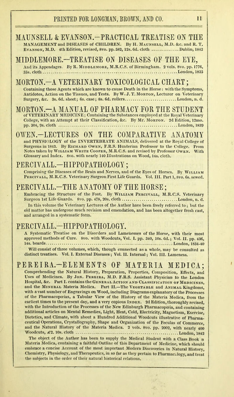 MAUNSELL & EVANSON.-PRACTICAL TREATISE ON THE MANAGEMENT and DISEASES of CHILDREN. By H. Maunsell, M.D. &c. and R. T. Evanson, M.D. 4th Edition, revised, 8vo. pp. 582, 12s. 6d. cloth Dublin, 1842 MIDDLEMORE.—TREATISE ON DISEASES OP THE EYE, And its Appendages, By R. Middlemore, M.R.C.S. of Birmingham. 2 vols. 8vo. pp. 1776, 35s. cloth London, 1835 MORTON-A VETERINARY TOXICOLOGICAL CHART; Containing those Agents which are known to cause Death in the Horse: with the Symptoms, Antidotes, Action on the Tissues, and Tests. By W. J. T. Morton, Lecturer on Veterinary Surgery, &c. 3s. 6d. sheet; 6s. case; 8s. 6d. rollers London, n. d. MORTON.-A MANUAL OE PHARMACY EOR THE STUDENT of VETERINARY MEDICINE; Containing the Substances employed at the Royal Veterinary College, with an Attempt at their Classification, &c. By Mr. Morton. 2d Edition, 12mo. pp. 304, 9s. cloth London, 1839 OWEN-LECTURES ON THE COMPARATIVE ANATOMY and PHYSIOLOGY of the INVERTEBRATE ANIMALS, delivered at the Royal College of Surgeons in 1843. By Richard Owen, F.R.S. Hunterian Professor to the College. From Notes taken by William White Cooper, M.R.C.S. and revised by Professor Owen. With Glossary and Index. 8vo. with nearly 140 Illustrations on Wood, 14s. cloth. PERCIVALL -HIPPOPATHOLOGY; Comprising the Diseases of the Brain and Nerves, and of the Eyes of Horses. By William Percivall, M.R.C.S. Veterinary Surgeon First Life Guards. Vol. III. Part 1,8vo. 6s. sewed. PERCIVALL.-THE ANATOMY OE THE HORSE; Embracing the Structure of the Foot. By William Percivall, M.R.C.S. Veterinary Surgeon 1st Life Guards. 8vo. pp. 478, 20s. cloth London, n. d. In this volume the Veterinary Lectures of the Author have been freely referred to ; but the old matter has undergone much revision and emendation, and has been altogether fresh cast, and arranged in a systematic form. PERCIVALL-HIPPOPATHOLOGY. A Systematic Treatise on the Disorders and Lamenesses of the Horse, with their most approved methods of Cure. 8vo. with Woodcuts, Vol. I. pp. 340, 10s. 6d.; Vol. II. pp. 436, 14s. boards London, 1834-40 Will consist of three volumes, which, though connected as a whole, may be consulted as distinct treatises. Vol. I. External Diseases; Vol. II. Internal; Vol. III. Lameness. PEREIRA.—ELEMENTS OF MATERIA MEDICA; Comprehending the Natural History, Preparation, Properties, Composition, Effects, and Uses of Medicines. By Jon. Pereira, M.D. F.R.S. Assistant Physician to the London Hospital, &c. Part I. contains the General Action and Classification of Medicines, and the Mineral Materia Medica. Part II.—The Vegetable and Animal Kingdoms, with a vast number of Engravings on Wood, including Diagrams explanatory of the Processes of the Pharmacopoeias, a Tabular View of the History of the Materia Medica, from the earliest times to the present day, and a very copious Index. 2d Edition, thoroughly revised, with the Introduction of the Processes of the New Edinburgh Pharmacopoeia, and containing additional articles on Mental Remedies, Light, Heat, Cold, Electricity, Magnetism, Exercise, Dietetics, and Climate, with about a Hundred Additional Woodcuts illustrative of Pharma- ceutical Operations, Crystallography, Shape and Organization of the Feculas of Commerce and the Natural History of the Materia Medica. 2 vols. 8vo. pp. 2002, with nearly 400 Woodcuts, £2.10s. cloth London, 1842 The object of the Author has been to supply the Medical Student with a Class Book n Materia Medica, containing a faithful Outline of this Department of Medicine, which should embrace a concise Account of the most important Modern Discoveries in Natural History, Chemistry, Physiology, and Therapeutics, in so far as they pertain to Pharmacology, and treat the subjects in the order of their natural historical relations.