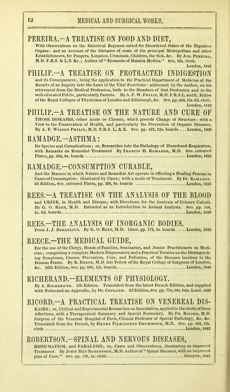 PEREIRA.—A TREATISE ON POOD AND DIET, With Observations on the Dietetical Regimen suited for Disordered States of the Digestive Organs: and an Account of the Dietaries of some of the principal Metropolitan and other Establishments, for Paupers, Lunatics, Criminals, Children, the Sick, &c. By Jon. Peheika, M.D. F.R.S. & L.S. &c.; Author of “ Elements of Materia Medica.” 8vo. lCs. cloth. London, 18+3 PHILIP.—A TREATISE ON PROTRACTED INDIGESTION and its Consequences; being the application to the Practical Department of Medicine of the Results of an Inquiry into the Laws of the Vital Functions : addressed by the Author, on his retirement from the Medical Profession, both to the Members of that Profession and to the well-educated Public, particularly Parents. By A. P. W. Philip, M.D. F.R.S.L. andE. Fellow of the Royal Colleges of Physicians of London and Edinburgh, &c. 8vo. pp. 402,10s. 6d. cloth. London,1842 PHILIP.—A TREATISE ON THE NATURE AND CURE OF THOSE DISEASES, either Acute or Chronic, which precede Change of Structure: with a View to the Preservation of Health, and particularly the Prevention of Organic Diseases. By A. P. Wilson Philip, M.D. F.R.S. L. & E. 8vo. pp. 432, I2s. boards London, 1830 RAMADGE.—ASTHMA: Its Species and Complications; or, Researches into the Pathology of Disordered Respiration, with Remarks on Remedial Treatment By Francis H. Ramadge, M.D. 8vo. coloured Plates, pp. 388, 8s. boards London, 1833 RAMADGE.—CON SUMPTION CURABLE, And the Manner in which Nature and Remedial Art operate in effecting a Healing Process in Cases of Consumption: illustrated by Cases; with a mode of Treatment. By Dr. Ramadge. 3d Edition, 8vo. coloured Plates, pp. 26G, 8s. boards London, 1836 REES.—A TREATISE ON THE ANALYSIS OF THE BLOOD and URINE, in Health and Disease; with Directions for the Analysis of Urinary Calculi. By G. O. Rees, M.D. Intended as an Introduction to Animal Analysis. 8vo. pp. 148, Ss. 6d. boards London, 1836 REES.—THE ANALYSIS OF INORGANIC BODIES. From J. J. Berzelius. By G. O. Rees, M.D. 12mo. pp. 172, 5s. boards London, 1833 REECE.—THE MEDICAL GUIDE, For the use of the Clergy, Heads of Families, Seminaries, and Junior Practitioners in Medi- cine ; comprising a complete Modern Dispensatory and a Practical Treatise on the Distinguish- ing Symptoms, Causes, Prevention, Cure, and Palliation, of the Diseases incident to the Human Frame. By R. Reece, M.D. late F’ellow of the Royal College of Surgeons of London, &c. 16th Edition, 8vo. pp. 600, 12s. boards London, 1840 RICI1ERAND.—ELEMENTS OF PHYSIOLOGY. By A. Richerand. 5th Edition. Translated from the latest French Edition, and supplied with Notes and an Appendix, by Dr. Copland. 2d Edition, 8vo. pp. 774,18s. bds. Lund. 1829 RICORD.-A PRACTICAL TREATISE ON VENEREAL Dis- eases ; or, Critical and Experimental Researches on Inoculation, applied to the study of these Affections, with a Therapeutical Summary and Special Formulary. By Ph. Ricord, M.D. Surgeon of the Venereal Hospital of Paris, Clinical Professor of Special Pathology, &c. Sic. Translated from the French, by Henry Pilkington Drummond, M.D. 6vo. pp. 392, 12s. cloth London, 1842 ROBERTSON.-SPINAL AND NERVOUS DISEASES, RHEUMATISM, and PARALYSIS; or, Cases and Observations, illustrating an improved Treatment. By John Hey Robertson, M.D. Author of “Spinal Diseases, with nil improved plan of Cure.” 8vo. pp. 128, 5s. cloth Glasgow, 1842