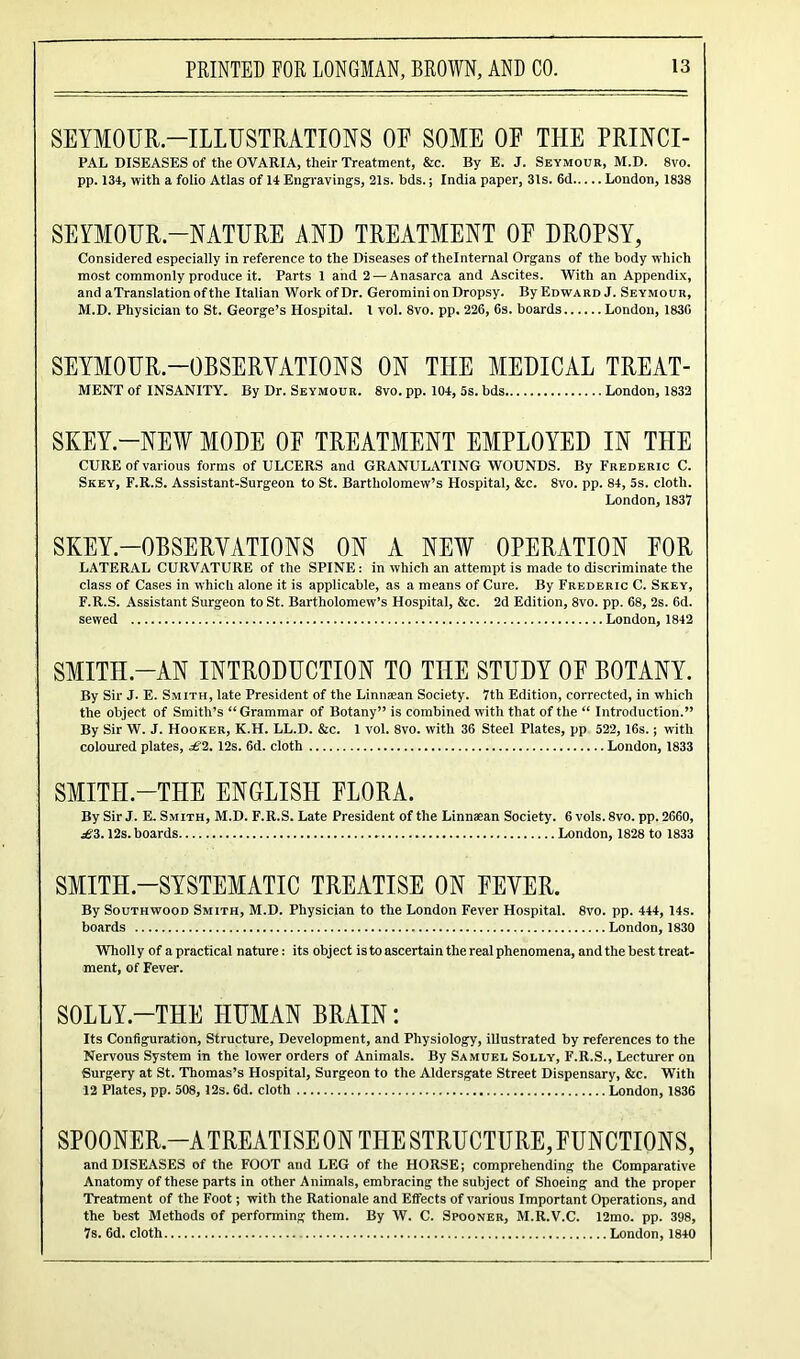 SEYMOUR.—ILLUSTRATIONS OF SOME OF TIIE PRINCI- PAL DISEASES of the OVARIA, their Treatment, &c. By E. J. Seymour, M.D. 8vo. pp. 134, with a folio Atlas of 14 Engravings, 21s. bds.; India paper, 3ls. 6d London, 1838 SEYMOUR—NATURE AND TREATMENT OF DROPSY, Considered especially in reference to the Diseases of thelnternal Organs of the body which most commonly produce it. Parts 1 and 2 — Anasarca and Ascites. With an Appendix, and aTranslationofthe Italian Work of Dr. Geromini on Dropsy. By Edward J. Seymour, M.D. Physician to St. George’s Hospital. 1 vol. 8vo. pp. 226, 6s. boards London, 1836 SEYMOUR.—OBSERVATIONS ON TIIE MEDICAL TREAT- MENT of INSANITY. By Dr. Seymour. 8vo. pp. 104, 5s. bds London, 1832 SKEY.-NEW MODE OF TREATMENT EMPLOYED IN TIIE CURE of various forms of ULCERS and GRANULATING WOUNDS. By Frederic C. Skey, F.R.S. Assistant-Surgeon to St. Bartholomew’s Hospital, &c. 8vo. pp. 84, 5s. cloth. London,1837 SKEY.—OBSERVATIONS ON A NEW OPERATION FOR LATERAL CURVATURE of the SPINE: in which an attempt is made to discriminate the class of Cases in which alone it is applicable, as a means of Cure. By Frederic C. Skey, F.R.S. Assistant Surgeon to St. Bartholomew’s Hospital, &c. 2d Edition, 8vo. pp. 68, 2s. 6d. sewed London, 1842 SMITH.-AN INTRODUCTION TO THE STUDY OF BOTANY. By Sir J. E. Smith, late President of the Linmean Society. 7th Edition, corrected, in which the object of Smith’s “Grammar of Botany” is combined with that of the “ Introduction.” By Sir W. J. Hooker, K.H. LL.D. &c. 1 vol. 8vo. with 36 Steel Plates, pp 522, 16s.; with coloured plates, £2. 12s. 6d. cloth London, 1833 SMITH-THE ENGLISH FLORA. By Sir J. E. Smith, M.D. F.R.S. Late President of the Linnaean Society. 6 vols. 8vo. pp. 2660, £2. 12s. boards London, 1828 to 1833 SMITH-SYSTEMATIC TREATISE ON FEVER. By Southwood Smith, M.D. Physician to the London Fever Hospital. 8vo. pp. 444, 14s. boards London, 1830 Wholly of a practical nature: its object is to ascertain the real phenomena, and the best treat- ment, of Fever. SOLLY.—THE HUMAN BRAIN: Its Configuration, Structure, Development, and Physiology, illustrated by references to the Nervous System in the lower orders of Animals. By Samuel Solly, F.R.S., Lecturer on Surgery at St. Thomas’s Hospital, Surgeon to the Aldersgate Street Dispensary, &c. With 12 Plates, pp. 508, 12s. 6d. cloth London, 1836 SPOONER.—ATREATISE ON THE STRUCTURE, FUNCTIONS, and DISEASES of the FOOT and LEG of the HORSE; comprehending the Comparative Anatomy of these parts in other Animals, embracing the subject of Shoeing and the proper Treatment of the Foot; with the Rationale and Effects of various Important Operations, and the best Methods of performing them. By W. C. Spooner, M.R.V.C. 12mo. pp. 398, 7s. 6d. cloth London, 1840