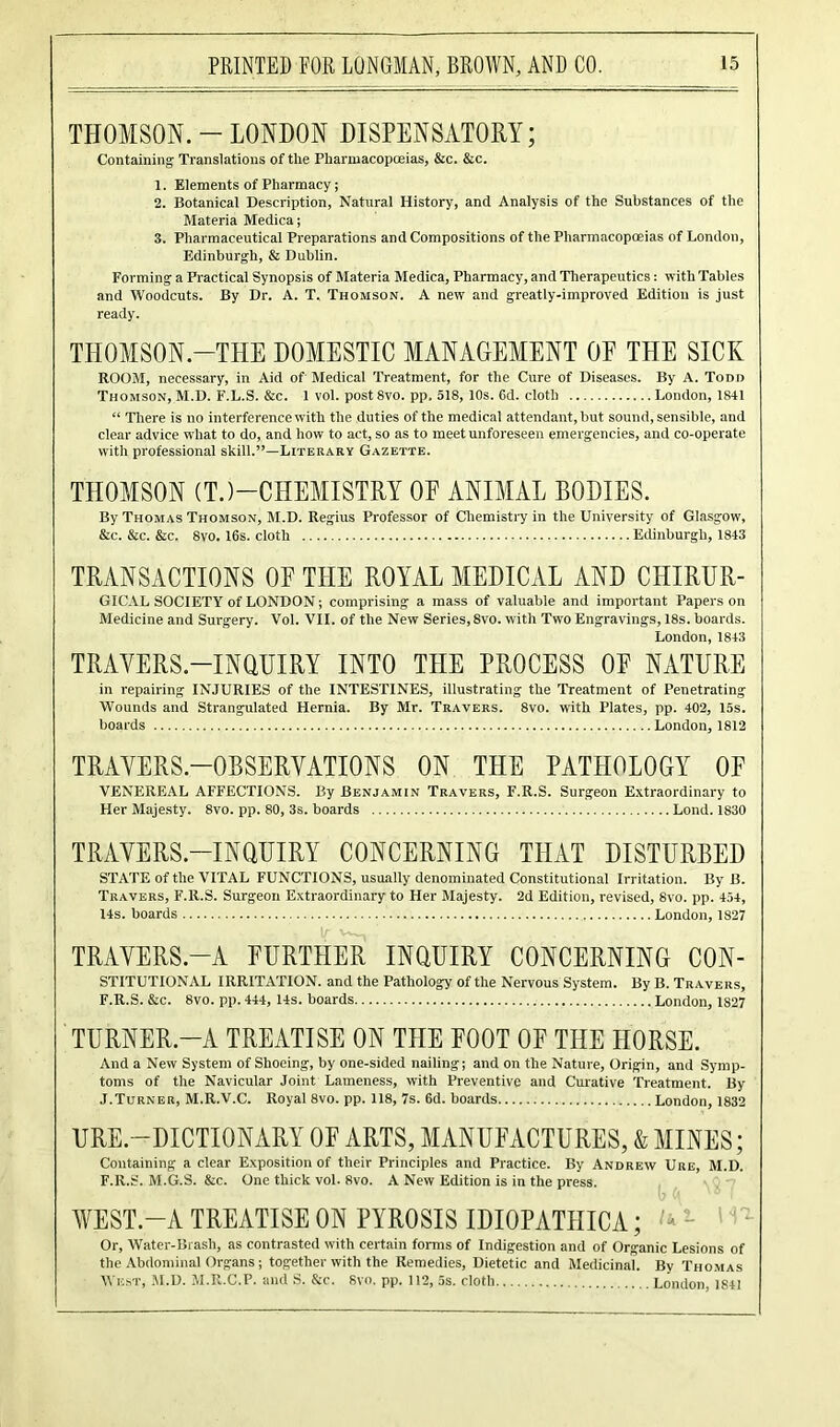 THOMSON. - LONDON DISPENSATORY; Containing Translations of the Pharmacopoeias, &c. &c. 1. Elements of Pharmacy; 2. Botanical Description, Natural History, and Analysis of the Substances of the Materia Medica; 3. Pharmaceutical Preparations and Compositions of the Pharmacopoeias of London, Edinburgh, & Dublin. Forming a Practical Synopsis of Materia Medica, Pharmacy, and Therapeutics: with Tables and Woodcuts. By Dr. A. T. Thomson. A new and greatly-improved Edition is just ready. THOMSON -TeI DOMESTIC MANAGEMENT OF THE SICK ROOM, necessary, in Aid of Medical Treatment, for the Cure of Diseases. By A. Todd Thomson, M.D. F.L.S. &c. 1 vol. postSvo. pp. 518, 10s. 6d. cloth London, 1841 “ There is no interference with the duties of the medical attendant, but sound, sensible, and clear advice what to do, and how to act, so as to meet unforeseen emergencies, and co-operate with professional skill.”—Literary Gazette. THOMSON (T.)—CHEMISTRY OF ANIMAL BODIES. By Thomas Thomson, M.D. Regius Professor of Chemistry in the University of Glasgow, &c. &c. &c. 8vo. 16s. cloth Edinburgh, 1843 TRANSACTIONS OF THE ROYAL MEDICAL AND CHIRUR- GICAL SOCIETY of LONDON; comprising a mass of valuable and important Papers on Medicine and Surgery. Vol. VII. of the New Series, 8vo. with Two Engravings, 18s. boards. London, 1843 TRAYERS-INQUIRY INTO THE PROCESS OF NATURE in repairing INJURIES of the INTESTINES, illustrating the Treatment of Penetrating Wounds and Strangulated Hernia. By Mr. Travers. 8vo. with Plates, pp. 402, 15s. boards London, 1812 TRAYERS.—OBSERVATIONS ON THE PATHOLOGY OF VENEREAL AFFECTIONS. By Benjamin Travers, F.R.S. Surgeon Extraordinary to Her Majesty. 8vo. pp. 80, 3s. boards Lond. 1830 TRAVERS.-INQUIRY CONCERNING TPIAT DISTURBED STATE of the VITAL FUNCTIONS, usually denominated Constitutional Irritation. By B. Travers, F.R.S. Surgeon Extraordinary to Her Majesty. 2d Edition, revised, 8vo. pp. 454, 14s. boards London, 1827 TRAYERS.-A FURTHER INQUIRY CONCERNING CON- STITUTIONAL IRRITATION, and the Pathology of the Nervous System. By B. Travers, F.R.S. &c. 8vo. pp. 444, 14s. boards London, 1827 TURNER-A TREATISE ON THE FOOT OF THE HORSE. And a New System of Shoeing, by one-sided nailing; and on the Nature, Origin, and Symp- toms of the Navicular Joint Lameness, with Preventive and Curative Treatment. By J.Turner, M.R.V.C. Royal 8vo. pp. 118, 7s. 6d. boards London, 1832 URE.—DICTIONARY OF ARTS, MANUFACTURES, & MINES; Containing a clear Exposition of their Principles and Practice. By Andrew Ure, M.D. F.R.S. M.G.S. &c. One thick vol. 8vo. A New Edition is in the press. AYE ST.—A TREATISE ON PYROSIS IDIOPATIIICA; - - Or, Water-Brash, as contrasted with certain forms of Indigestion and of Organic Lesions of the Abdominal Organs ; together with the Remedies, Dietetic and Medicinal. By Thomas West, M.D. M.R.C.P. and S. &c. 8vo. pp. 112, 5s. cloth London, 1841