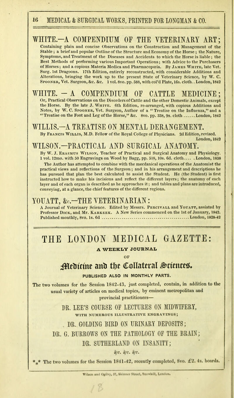 WHITE.—A COMPENDIUM OF THE VETERINARY ART; Containing plain and concise Observations on the Construction and Management of the Stable ; a brief and popular Outline of the Structure and Economy of the Horse ; the Nature, Symptoms, and Treatment of the Diseases and Accidents to which the Horse is liable; the Best Methods of performing various Important Operations; with Advice to the Purchasers of Horses; and a copious Materia Medica and Pharmacopoeia. By James AVhite, late Vet. Surg. 1st Dragoons. 17th Edition, entirely reconstructed, with considerable Additions and Alterations, bringing the work up to the present State of Veterinary Science, by W. C. Spooner, Vet. Surgeon, &c. &c. 1 vol. 8vo. pp. 588, with col’d Plate, 16s. cloth.. London, 1842 WHITE. - A COMPENDIUM OF CATTLE MEDICINE; Or, Practical Observations on the Disorders of Cattle and the other Domestic Animals, except the Horse. By the late J. White. 6th Edition, re-arranged, with copious Additions and Notes, by W. C. Spooner, Vet. Surgeon, Author of a “ Treatise on the Influenza,” and a “ Treatise on the Foot and Leg of the Horse,” &c. 8vo. pp. 338, 9s. cloth London, 1842 WILLIS-A TREATISE ON MENTAL DERANGEMENT. By Francis Willis, M.D. Fellow of the Royal College of Physicians. 2d Edition, revised. London, 1842 WILSON-PRACTICAL AND SURGICAL ANATOMY. By W. J. Erasmus Wilson, Teacher of Practical and Surgical Anatomy and Physiology. 1 vol. 12mo. with 50 Engravings on Wood by Bagg, pp. 518,10s. 6d. cloth London, 1838 The Author has attempted to combine with the mecdanical operations of the Anatomist the practical views and reflections of the Surgeon; and in his arrangement and descriptions he has pursued that plan the best calculated to assist the Student. He (the Student) is first instructed how to make his incisions and reflect the different layers; the anatomy of each layer and of each organ is described as he approaches it; and tables and plans are introduced, conveying, at a glance, the chief features of the different regions. YOUATT, &C.-TLIE VETERINARIAN: A Journal of Veterinary Science. Edited by Messrs. Percivall and Youatt, assisted by Professor Dick, and Mr. Karkeek. A New Series commenced on the 1st of January, 1842. Published monthly, 8vo. Is. 6d London, 1828-42 THE LONDON MEDICAL GAZETTE: A WEEKLY JOURNAL OF itfeti trine anti tfje Collateral JS>rt'enre& PUBLISHED ALSO IN MONTHLY PARTS. The two volumes for the Session 1842-43, just completed, contain, in addition to the usual variety of articles on medical topics, by eminent metropolitan and provincial practitioners— DR. LEE’S COURSE OF LECTURES ON MIDWIFERY, with numerous illustrative engravings; . DR. GOLDING BIRD ON URINARY DEPOSITS; DR. G. BURROWS ON THE PATHOLOGY OF THE BRAIN; DR. SUTHERLAND ON INSANITY; Sfc. Sfc. Sfc. *** The two volumes for the Session 1841-42, recently completed, 8vo. £2. 4s. boards. Wilton and Ogilvy, 67, Skinnrr Strict, Snowhill, London,