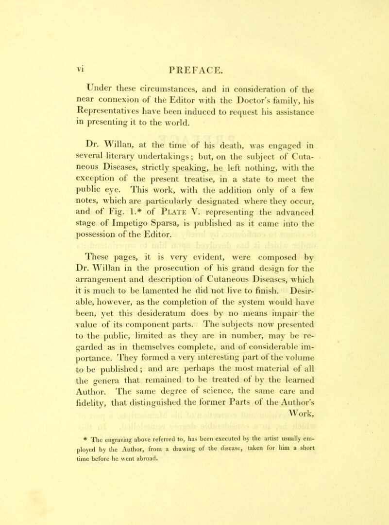 Lnder these circumstances, and in consideration of the near connexion of the Editor ^^ h\\ the Doctor’s family, his Re])resentatives have been induced to request his assistance in presenting it to the world. Dr. Willan, at the time of his death, was engaged in several literary undertakings; but, on the subject of Cuta- neous Diseases, strictly speaking, he left nothing, with the exception of the present treatise, in a state to meet the public eye. This work, with the addition only of a few notes, which are particularly designated where they occur, and of Fig. 1.* of Plate V. representing the advanced stage of Impetigo Sparsa, is j)ublished as it came into the possession of the Editor. These pages, it is very evident, were composed by Dr. Willan in the prosecution of his grand design for the arrangement and descrij)tion of Cutaneous Diseases, which it is much to be lamented he did not live to finish. Desir- able, however, as the completion of the system would have been, yet this desideratum does by no means im[)air the value of its component parts. The subjects now j)resented to the public, limited as they are in number, may be re- garded as in themselves complete, and of considerable im- portance. They formed a very interesting part of the volume to be published; and are perhaps the most material of all the genera that remained to be treated of by the learned Author. 'Fhe same degree of science, the same care and fidelity, that distinguished the former Parts of the Author’s AV^ork, * The engraving above referred to, has been executed by the artist usually em- ployed by the Author, from a drawing of tlie disease, taken for liim a short time before he went abroad.