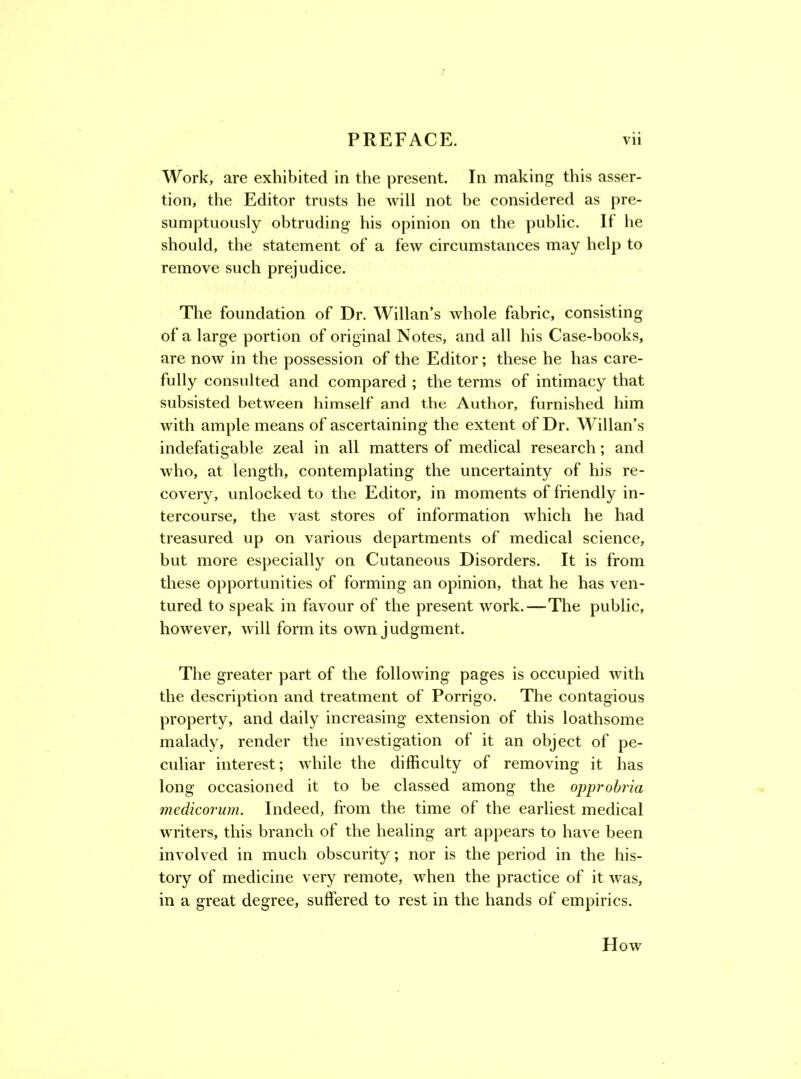 Work, are exhibited in the present. In making this asser- tion, the Editor trusts he will not be considered as pre- sumptuously obtruding his opinion on the public. If lie should, the statement of a few circumstances may help to remove such prejudice. The foundation of Dr. Willan’s whole fabric, consisting of a large portion of original Notes, and all his Case-books, are now in the possession of the Editor; these he has care- fully consulted and compared ; the terms of intimacy that subsisted between himself and the Author, furnished him with ample means of ascertaining the extent of Dr. Willan’s indefatigable zeal in all matters of medical research; and who, at length, contemplating the uncertainty of his re- covery, unlocked to the Editor, in moments of friendly in- tercourse, the vast stores of information which he had treasured up on various departments of medical science, but more especially on Cutaneous Disorders. It is from these opportunities of forming an opinion, that he has ven- tured to speak in favour of the present work.—The public, however, will form its own judgment. The greater part of the following pages is occupied with the description and treatment of Porrigo. The contagious property, and daily increasing extension of this loathsome malady, render the investigation of it an object of pe- culiar interest; while the difficulty of removing it has long occasioned it to be classed among the opprohria medicorum. Indeed, from the time of the earliest medical writers, this branch of the healing art appears to have been involved in much obscurity; nor is the period in the his- tory of medicine very remote, when the practice of it was, in a great degree, suffered to rest in the hands of empirics. How