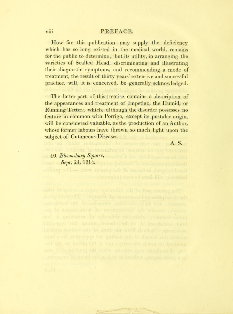 How far this publication may supply the deficiency which has so long existed in the medical world, remains for the jmblic to determine; but its utility, in arranging the varieties of Scalled Head, discriminating and illustrating their diagnostic symptoms, and recommending a mode of treatment, the result of thirty years’ extensive and successful practice, will, it is conceived, be generally acknowledged. The latter part of this treatise contains a description of the appearances and treatment of Impetigo, the Humid, or Running Tetter; which, although the disorder possesses no feature in common with Porrigo, except its pustular origin, will be considered valuable, as the production of an Author, whose former labours have thrown so much light upon the subject of Cutaneous Diseases. 10, Blooinshury Square, Sept. 24, 1814. A. S.