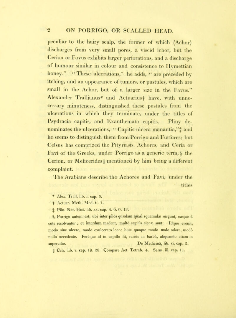 peculiar to the hairy scalp, the former of which (Achor) discharges from very small pores, a viscid ichor, but the Cerion or Favus exhibits larger perforations, and a discharge of humour similar in colour and consistence to Hvmettian honey.” “ These ulcerations,” he adds, “ are preceded by itching, and an appearance of tumors, or jjustules, which are small in the Achor, but of a larger size in the Favus.” Alexander Trallianus* and Actuarius-f have, with unne- cessary minuteness, distinguished these pustules from the ulcerations in which they terminate, under the titles of Psydracia capitis, and Exanthemata capitis. Pliny de- nominates the ulcerations, “ Capitis ulcera manantia,”:}; and he seems to distinguish them from Porrigo and Furfures; l)ut Celsus has comprized the Pityriasis, Achores, and Ceria or Favi of the Greeks, under Porrigo as a generic term, § the Cerion, or MeliceridesH mentioned by him being a different complaint. The Arabians describe the Achores and Favi, under the titles * Alex. Trail, lib. i. cap. 5. Actiiar. Meth. Med. 6. I. Plin. Nat. Hist. lib. xx. cap. 4. 6. 9- 13. § Porrigo autem est, ubi inter pilos qujedam quasi squamula? surgunt, eceque a cute resolvuntur; et interdum madent, muU6 sajpiiJs siceze sunt. Idque evenit, modo sine ulcere, modo exulcerato loco: huic quoque mod6 inalo odore, modi^ nullo accedente. Fereque id in capillo fit, rariils in barbil, aliquando etiam in supercilio. De Medicinii, lib. vi. cap. 2.