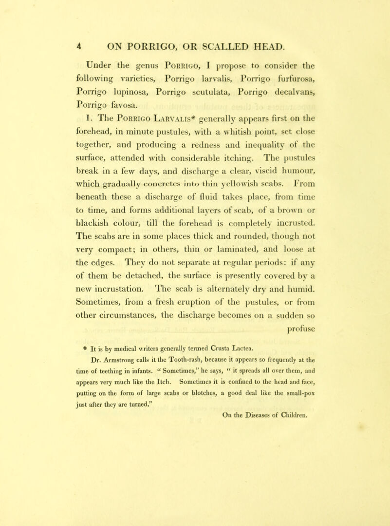 Under the genus Porrigo, I propose to consider the following A'^arieties, Porrigo larvalis, Porrigo furfurosa, Porrigo lupinosa, Porrigo scutulata, Porrigo decalvans, Porrigo favosa. 1. The Porrigo Larvalis* generally appears first on the forehead, in minute pustules, with a whitish point, set close together, and producing a redness and inequality of the surface, attended with considerable itching. The jiustules break in a few days, and discharge a clear, A'iscid humour, which gradually concretes into thin yellowish scabs. From beneath these a discharge of tluid takes jilace, from time to time, and forms additional layers of scab, of a brown or blackish colour, till the forehead is completely incrusted. The scabs are in some places thick and rounded, though not very compact; in others, thin or laminated, and loose at the edges. They do not separate at regular periods: if any of them be detached, the surface is presently covered by a new incrustation. The scab is alternately dry and humid. Sometimes, from a fresh eruption of the pustules, or from other circumstances, the discharge becomes on a sudden so profuse * It is by medical writers generally termed Crusta Lactea. Dr. Armstrong calls it the Tooth-rash, because it appears so frequently at the time of teething in infants. “ Sometimes,” he says, “ it spreads all over them, and appears very much like the Itch. Sometimes it is confined to the head and face, putting on the form of large scabs or blotches, a good deal like the small-pox just after they are turned.” On the Diseases of Children.