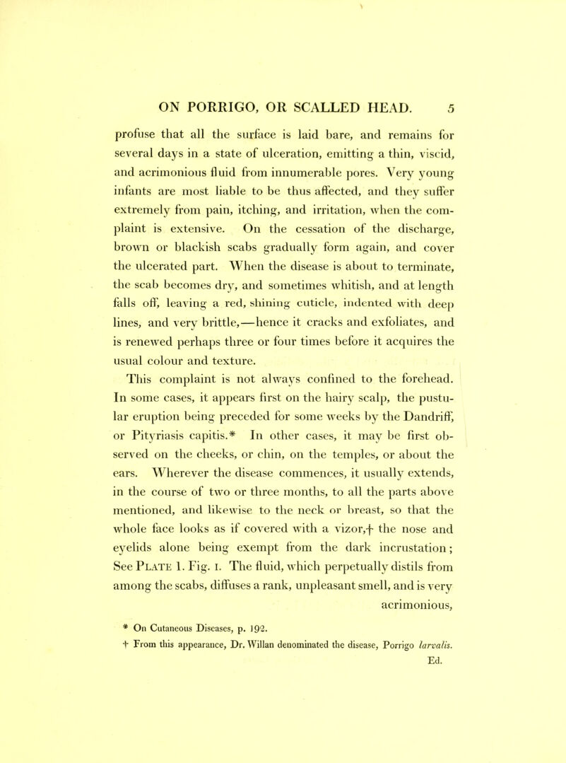 profuse that all the surface is laid bare, and remains for several days in a state of ulceration, emitting a thin, viscid, and acrimonious fluid from innumerable pores. Very young infants are most liable to be thus affected, and they suffer extremely from pain, itching, and irritation, when the com- plaint is extensive. On the cessation of the discharge, brown or blackish scabs gradually form again, and cover the ulcerated part. When the disease is about to terminate, the scab becomes dry, and sometimes whitish, and at length falls off, leaving a red, shining cuticle, indented with deep lines, and very brittle,—hence it cracks and exfoliates, and is renetved perhaps three or four times before it acquires the usual colour and texture. This complaint is not always confined to the forehead. In some cases, it appears first on the hairy scalp, the pustu- lar eruption being preceded for some weeks by the Dandriff, or Pityriasis capitis.* In other cases, it may be first ob- served on the cheeks, or chin, on the temples, or about the ears. Wherever the disease commences, it usuall}^ extends, in the course of two or three months, to all the parts above mentioned, and likewise to the neck or breast, so that the whole face looks as if covered with a vizor,-f the nose and eyelids alone being exempt from the dark incrustation; See Plate 1. Fig. i. The fluid, which perpetually distils from among the scabs, diffuses a rank, unpleasant smell, and is very acrimonious, * On Cutaneous Diseases, p. 192. t From this appearance. Dr. Willan denominated the disease, Porrigo larvalis. Ed.