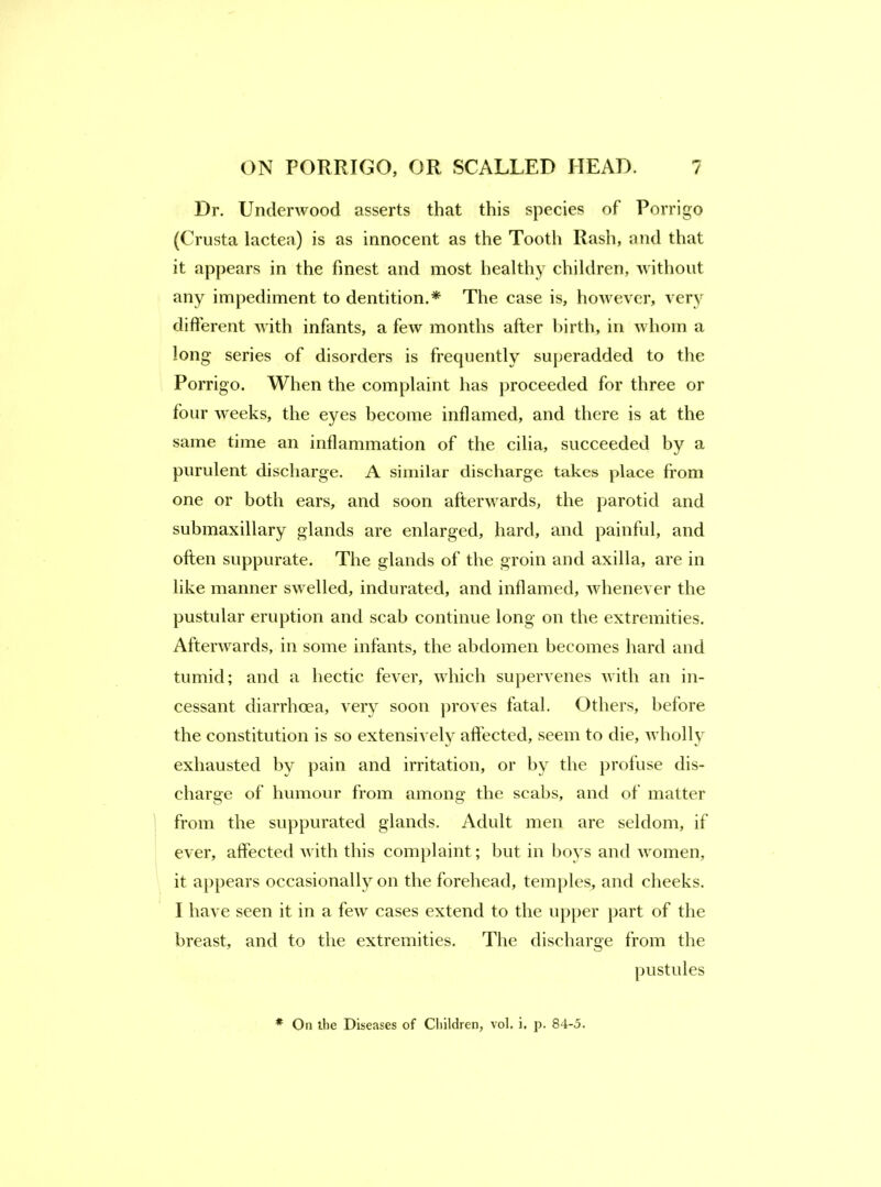 Dr. Underwood asserts that this species of Porrigo (Crusta lactea) is as innocent as the Tooth Rash, and that it appears in the finest and most healthy children, Avithoiit any impediment to dentition.* The case is, however, very different with infants, a few months after birth, in whom a long series of disorders is frequently su}ieradded to the Porrigo. When the complaint has proceeded for three or four weeks, the eyes become inflamed, and there is at the same time an inflammation of the cilia, succeeded by a purulent discharge. A similar discharge takes place from one or both ears, and soon afterwards, the parotid and submaxillary glands are enlarged, hard, and painful, and often suppurate. The glands of the groin and axilla, are in like manner swelled, indurated, and inflamed, Avhenever the pustular eruption and scab continue long on the extremities. Afterwards, in some infants, the abdomen becomes hard and tumid; and a hectic fever, which supervenes with an in- cessant diarrhoea, very soon proves fatal. Others, before the constitution is so extensively aftected, seem to die, wholly exhausted by pain and irritation, or by the profuse dis- charge of humour from among the scabs, and of matter from the suppurated glands. Adult men are seldom, if ever, affected with this complaint; but in bovs and women, it appears occasionally on the forehead, temples, and cheeks. I have seen it in a few cases extend to the upper part of the breast, and to the extremities. The discharge from the pustules * On the Diseases of Children, vol. i, p. 84-5.