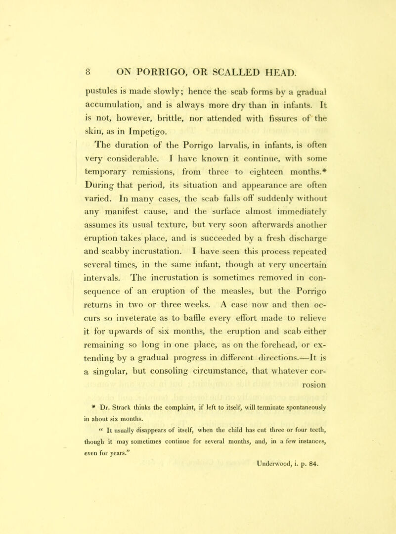 pustules is made slowly; hence the scab forms by a gradual accumulation, and is always more dry than in infants. It is not, however, brittle, nor attended with fissures of the skin, as in Impetigo. The duration of the Porrigo larvalis, in infants, is often very considerable. I have known it continue, with some temporary remissions, from three to eighteen months.* During that period, its situation and apj)earance are often varied. In many cases, the scab falls off suddenly without any manifest cause, and the surface almost immediately assumes its usual texture, but very soon afterwards another erujition takes place, and is succeeded by a fresh discharge and scabby incrustation. I have seen this process repeated several times, in the same infant, though at very uncertain intervals. The incrustation is sometimes removed in con- sequence of an eruption of the measles, but the Porrigo returns in two or three weeks. A case now and then oc- curs so inveterate as to baffle every effort made to relieve it for upwards of six months, the eruption and scab either remaining so long in one j)lace, as on the forehead, or ex- tending by a gradual progress in different directions.—It is a singular, but consoling circumstance, that whatever cor- rosion * Dr. Strack thinks the complaint, if left to itself, will terminate spontaneously in about six months. “ It usually disappears of itself, when the child has cut three or four teeth, though it may sometimes continue for several months, and, in a few instances, even for years.” Underwood, i. p. 84.