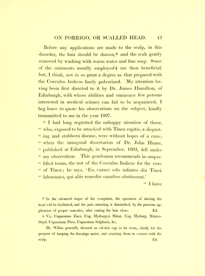 Before any a[)plications are made to the seal]), in this disorder, the hair should be shaven,* and the scab gently removed washing with warm water and fine soaj). Some of’ the ointments usually emploj^ed-j' are then beneficial, but, I think, not in so great a degree as that prepared with the Cocculus Indicus finely pulverized. My attention lia- ving been first directed to it by Dr. James Hamilton, of Edinburgh, with whose abilities and eminence few jiersons interested in medical science can fail to be acquainted, 1 beg leave to quote his observations on the subject, kindly transmitted to me in the year 1807. “ I had long regretted the unhappy situation of those, “ who, exposed to be attacked with Tinea cajiitis, a disgust- “ ing and stubborn disease, were without hopes of a cure; “ Avhen the inaugural dissertation of Dr. John Hume, published at Edinburgh, in September, 1803, fell under “ my observation. This gentleman recommends in unqua- ‘‘ lified terms, the nut of the Cocculus Indicus for the cure “ of Tinea; he says, ‘Eo, ciiravi solo infantes diii Tinea “ laborantes, qui aliis remediis omnibus obstiterunt.’ “ I have * In the advanced stages of the complaint, the operation of shaving the head will be facilitated, and the pain attending it diminished, by the previous ap- plication of proper remedies, after cutting the hair close. Ed. -j- Viz, Unguentum Zinci, Ung. Hydrargyri Nitrat. Ung. Hydrarg. Nitrico- Oxyd. Unguentum Picis, Unguentum Sulphuris, &c. Dr. Willan generally directed an oil-skin cap to be worn, chiefly for the purpose of keeping the dressings moist, and retaining them in contact with the scalp. Ed.