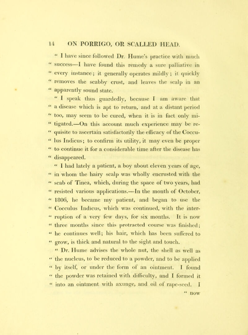 “ I have since followed Dr. Hume’s practice with much “ success—1 have found tins remedy a sure palliative in “ every instance; it generally operates mildly; it quickly “ removes the scabhy crust, and leaves the scalp in an “ ai)parently sound state. ‘‘ I speak thus guardedly, because I am aware that “ a disease which is apt to return, and at a distant j)eriotl “ too, may seem to be cured, when it is in fact only mi- “ tigated.—On this account much experience may be re- “ quisite to ascertain satisfactorily the efficacy of the Coccu- “ lus Indicus; to confirm its utility, it ma}’^ even be proper “ to continue it for a considerable time after the disease has “ disappeared. “ I had lately a patient, a boy about eleven years of age, “ in whom the hairy scalp was wholly encrusted with the “ scab of Tinea, which, during the space of two years, had “ resisted various apjdications.—In the month of October, 1806, he became my patient, and began to use the “ Cocculus Indicus, which was continued, with the inter- “ ru])tion of a very few days, for six months. It is now “ three months since this protracted course was finished; “ he continues well; his hair, which has been sufi’ered to “ grow, is thick and natural to the sight and touch. “ Dr. Hume advises the whole nut, the shell as well as “ the nucleus, to be reduced to a powder, and to he applied “ by itself, or under tlie form of an ointment. I found “ the powder was retained with dilliculty, and I formed it “ into an ointment with axunge, and oil of rape-seed. I now