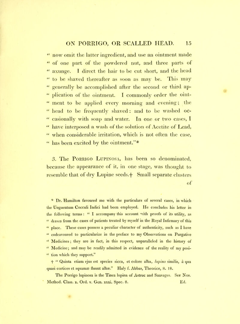 “ now omit the latter ingredient, and use an ointment made of’ one part of’ the powdered nut, and three parts of “ axunge. I direct the hair to be cut short, and tlie head “ to he sliaved thereafter as soon as may be. This may “ generally be accomplished after the second or tliird ap- “ plication of’ the ointment. I commonly order the oint- “ ment to be applied every morning and evening; the “ head to be frecpiently shaved: and to be washed oc- “ casionally with soap and water. In one or two cases, I “ have interposed a wash of the solution of Acetite of Lead, “ Avhen considerable irritation, which is not often the case, “ has been excited by the ointment.”* 3, The PoRRiGO Lupinosa, has been so denominated, because the appearance of it, in one stage, Avas thought to resemble that of dry Lupine seeds.f Small separate clusters of’ * Dr. Hamilton favoured me with the particulars of several cases, in which the Unguentum Cocculi Indici had been employed. He concludes his letter in the following terms : “ I accompany this account with proofs of its utility, as diawn from the cases of patients treated by myself in the Royal Infirmary of this “ place. These cases possess a peculiar character of authenticity, such as I have “ endeavoured to particularize in the preface to my Observations on Purgative “ Medicines ; they are in fact, in this respect, unparalleled in the history of “ Medicine; and may be readily admitted in evidence of the reality of my posi- “ tion which they support.” y “ Quinta etiam ejus est species sicca, et colore alba, lupino similis, a qua quasi cortices et squamae fluunt albee.” Haly f. Abbas, Theorice, 8. 18. The Porrigo lupinosa is the Tinea liipina of Astruc and Sauvages. See Nos. Method. Class, x. Ord. v. Gen, xxxi. Spec. 8. Ed.