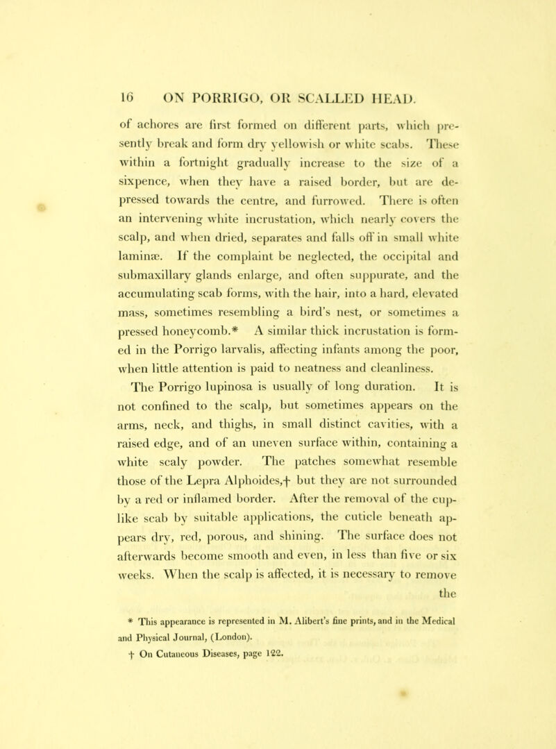 of achores are first formed on different parts, \vliicli pre- sentl} break and form dry yellowisli or white scales. These within a fortnight gradually increase to the size of a sixpence, when they have a raised border, l)ut are de- j)ressed towards the centre, and furrowed. There is often an intervening white incrustation, which nearl}' covers the scalp, and when dried, separates and falls off’in small white laminae. If the complaint he neglected, the occij)ital and suhmaxillary glands enlarge, and often suppurate, and the accumulating scab forms, with the hair, into a hard, elevated mass, sometimes resembling a bird’s nest, or sometimes a pressed honeycomb.* A similar thick incrustation is form- ed in the Porrigo larvalis, affecting infants among the poor, when little attention is paid to neatness and cleanliness. The Porrigo lupinosa is usually of long duration. It is not confined to the scalp, but sometimes appears on the arms, neck, and thighs, in small distinct cavities, with a raised edge, and of an uneven surface within, containing a white scaly jiowder. The patches somewhat resemble those of the Lepra Al})hoides,-f- but they are not surrounded by a red or inflamed border. After the removal of the cup- like scab by suitable applications, the cuticle beneath ap- pears dry, red, jiorous, and shining. The surface does not afterwards become smooth and even, in less than five or six weeks. When the scalp is affected, it is necessary to remove the * This appearance is represented in M. Alibert’s fine prints, and in the Medical and Physical Journal, (London). t On Cutaneous Diseases, page 122.