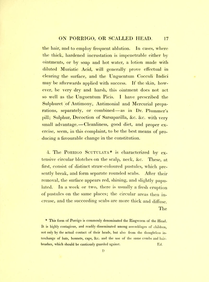 the hair, and to employ frequent ablution. In cases, where the thick, hardened incrustation is ini[)enetrable either by ointments, or by soap and hot water, a lotion made with diluted Muriatic Acid, will generally prove effectual in clearing the surface, and the Unguentum Cocculi Indici may be afterwards ap[)lied with success. If the skin, how- ever, be very dry and harsh, this ointment does not act so well as the Unguentum Picis. I have prescribed the Sulphuret of Antimony, Antimonial and Mercurial prepa- rations, separately, or combined—as in Dr. Plummer’s pill; Sulphur, Decoction of Sarsaparilla, &c. &c. with very small advantage.—Cleanliness, good diet, and proper ex- ercise, seem, in this complaint, to be the best means of pro- ducing a favourable change in the constitution. 4. The PoRRiGO Scutulata* is characterized by ex- tensive circular blotches on the scalp, neck, &c. These, at first, consist of distinct straw-coloured pustules, which pre- sently break, and form separate rounded scabs. After their removal, the surface appears red, shining, and slightly papu- lated. In a week or two, there is usually a fresh eruption of pustules on the same places; the circular areas then in- crease, and the succeeding scabs are more thick and diffuse. The * This form of Porrigo is commonly denominated the Ringworm of the Head. It is highly contagious, and readily disseminated among assemblages of children, not only by the actual contact of their heads, but also from the thoughtless in- terchange of hats, bonnets, caps, 8cc. and the use of the same combs and hair- brushes, which should be cautiously guarded against. Ed. D