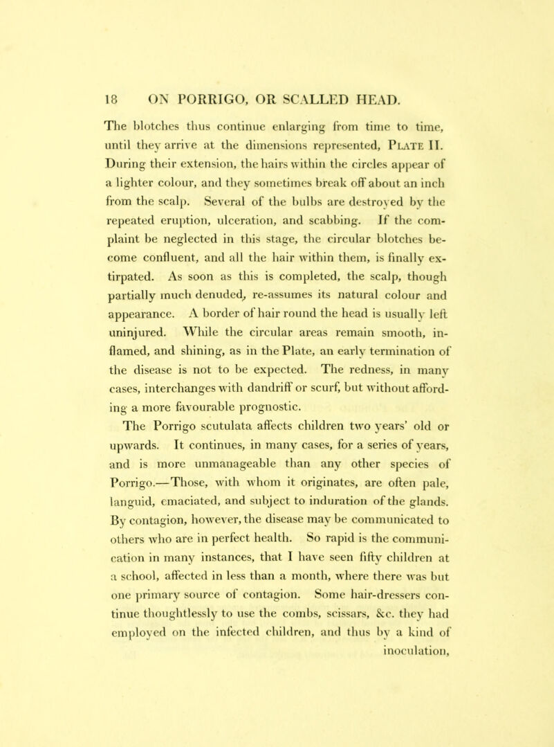 The blotches thus continue enlarging from time to time, until they arrive at the dimensions represented, PliVTE II. During their extension, the hairs within the circles appear of a lighter colour, and they sometimes break off about an inch from the seal}). Several of the bulbs are destroyed by the repeated eru})tion, ulceration, and scabbing. If the com- plaint be neglected in this stage, the circular blotches be- come confluent, and all the hair within them, is finally ex- tirpated. As soon as this is completed, the scalp, though partially much denuded^ re-assumes its natural colour and appearance. A border of hair round the head is usually left uninjured. While the circular areas remain smooth, in- flamed, and shining, as in the Plate, an early termination of the disease is not to be expected. The redness, in many cases, interchanges with dandriff or scurf, but without afford- ing a more favourable prognostic. The Porrigo scutulata affects children two years’ old or upwards. It continues, in many cases, for a series of years, and is more unmanageable than any other species of Porrigo.—Those, with whom it originates, are often pale, languid, emaciated, and subject to induration of the glands. By contagion, however, the disease may be communicated to others who are in perfect health. So ra|)id is the communi- cation in many instances, that I have seen fifty children at a school, affected in less than a month, where there was but one ])rimary source of contagion. Some liair-dressers con- tinue thoughtlessly to use the combs, scissars, &c. they had employed on the infected children, and thus by a kind of inoculation,